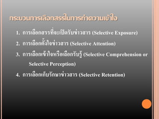 กระบวนการเลือกสรรในการทาความเข้าใจ
  1. การเลือกสรรทีจะเปิ ดรับข่ าวสาร (Selective Exposure)
                    ่
  2. การเลือกตั้งใจข่ าวสาร (Selective Attention)
  3. การเลือกเข้ าใจหรือเลือกรับรู้ (Selective Comprehension or
       Selective Perception)
  4. การเลือกเก็บรักษาข่ าวสาร (Selective Retention)
 