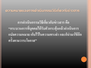 ความหมายของการดาเนินกรรมวิ ธีเกี่ ยวกั บข่ าวสาร

        การดาเนินกรรมวิธีเกียวกับข่ าวสาร คือ
                            ่
 “กระบวนการทีบุคคลได้ รับตัวกระตุ้นแล้ วดาเนินการ
               ่
 แปลความหมาย เก็บไว้ ในความทรงจา และก็นามาใช้ อก  ี
 ครั้งตามวาระโอกาส”
 