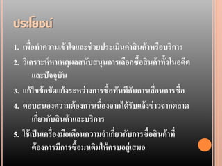 ประโยชน์
1. เพือทาความเข้ าใจและช่ วยประเมินค่ าสิ นค้ าหรือบริการ
       ่
2. วิเคราะห์ หาเหตุผลสนับสนุนการเลือกซื้อสิ นค้ าทั้งในอดีต
         และปัจจุบัน
3. แก้ ไขข้ อขัดแย้ งระหว่ างการซื้อทันทีกบการเลือนการซื้อ
                                            ั    ่
4. ตอบสนองความต้องการเนื่องจากได้ รับแจ้ งข่ าวจากตลาด
         เกียวกับสิ นค้ าและบริการ
            ่
5. ใช้ เป็ นเครื่องมือเตือนความจาเกียวกับการซื้อสิ นค้ าที่
                                      ่
         ต้ องการมีการซื้อมาเติมให้ ครบอยู่เสมอ
 
