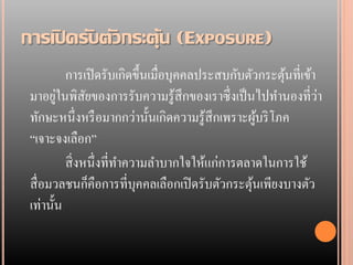 การเปิ ดรับตัวกระตุ้น (EXPOSURE)
          การเปิ ดรับเกิดขึ้นเมื่อบุคคลประสบกับตัวกระตุนที่เข้า
                                                       ้
        ่
 มาอยูในพิสยของการรับความรู้สึกของเราซึ่งเป็ นไปทานองที่วา
                ั                                               ่
 ทักษะหนึ่งหรื อมากกว่านั้นเกิดความรู้สึกเพราะผูบริ โภค
                                                   ้
 “เจาะจงเลือก”
          สิ่ งหนึ่งที่ทาความลาบากใจให้แก่การตลาดในการใช้
 สื่ อมวลชนก็คือการที่บุคคลเลือกเปิ ดรับตัวกระตุนเพียงบางตัว
                                                 ้
 เท่านั้น
 