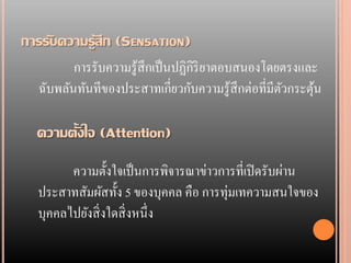 การรับความรู้สึก (SENSATION)
         การรับความรู้สึกเป็ นปฏิกิริยาตอบสนองโดยตรงและ
  ฉับพลันทันทีของประสาทเกี่ยวกับความรู้สึกต่อที่มีตวกระตุน
                                                   ั     ้

  ความตั้งใจ (Attention)
        ความตั้งใจเป็ นการพิจารณาข่าวการที่เปิ ดรับผ่าน
  ประสาทสัมผัสทั้ง 5 ของบุคคล คือ การทุ่มเทความสนใจของ
  บุคคลไปยังสิ่ งใดสิ่ งหนึ่ง
 