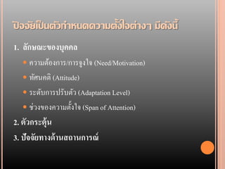 ปจจัยเป็ นตัวกาหนดความตั้งใจต่างๆ มีดังนี้
ั
1. ลักษณะของบุคคล
   ความต้องการ/การจูงใจ (Need/Motivation)
   ทัศนคติ (Attitude)
   ระดับการปรับตัว (Adaptation Level)
   ช่วงของความตั้งใจ (Span of Attention)
2. ตัวกระตุ้น
3. ปัจจัยทางด้ านสถานการณ์
 