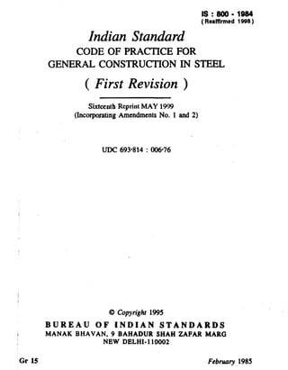 Is:800-1984
( Rerfflrmed 1998 )
Indian Standard
CODE OF PRACTICE FOR
GENERAL CONSTRUCTION,IN STEEL
( First Revision )
Sixtcmtb Reprint MAY WI!3
(Incorporating Amendments No. 1 and 2)
UDC 693814 : 006-76
Gr 15
8 Copyright 1995
BUREAU OF INDIAN STANDARDS
MANAK BHAVAN, 9 BAHADUR SHAH ZAPAR MARG
NEW DELHI- 110002
February, 1985
( Reaffirmed 2003 )
 