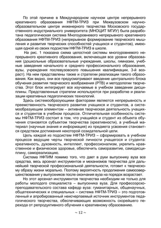 ~ 12 ~
По этой причине в Международном научном центре непрерывного
креативного образования НФТМ-ТРИЗ при Межвузовском научно-
образовательном центре инженерного творчества Московского государ-
ственного индустриального университета (МНОЦИТ МГИУ) была разрабо-
тана педагогическая система Многоуровневого непрерывного креативного
образования НФТМ-ТРИЗ (непрерывное формирование творческого мыш-
ления и развития творческих способностей учащихся и студентов), имею-
щая одной из своих подсистем НФТМ-ТРИЗ в школе.
На рис. 1 показана схема целостной системы многоуровневого не-
прерывного креативного образования, включающая все уровни образова-
ния (дошкольные образовательные учреждения, школы, гимназии, учеб-
ные заведения начального и среднего профессионального образования,
вузы, учреждения послевузовского повышения квалификации, 3-й воз-
раст). На нем представлены также и стратегии реализации такого образо-
вания. Как видно, они все предусматривают введение центрального блока
обучения развития творческого воображения (РТВ) и методологии творче-
ства. Этот блок интегрирует все изучаемые в учебном заведении дисци-
плины. Представленные стратегии используются при разработке и реали-
зации креативных педагогических технологий.
Здесь системообразующими факторами являются непрерывность и
преемственность творческого развития учащихся и студентов, а систе-
мообразующим элементом – активная творческая деятельность учащих-
ся и студентов в учебном процессе. Отличительная особенность систе-
мы НФТМ-ТРИЗ состоит в том, что учащийся и студент из объекта обу-
чения становятся субъектом творчества (креативности), а учебный ма-
териал (научные знания и информация) из предмета усвоения становит-
ся средством достижения некоторой созидательной цели.
Цель каждой из подсистем НФТМ-ТРИЗ – сформировать в учебном
процессе ведущие черты творческой личности учащегося и студента:
креативность, духовность, интеллект, профессионализм, укрепить нрав-
ственное и физическое здоровье, обеспечить саморазвитие, самодисци-
плину, самореализацию.
Система НФТИМ помимо того, что дает в руки выпускнику вуза все
средства, весь арсенал инструментов и механизмов творчества для даль-
нейшей творческой профессиональной деятельности, готовит к творческо-
му образу жизни морально. Поэтому вероятность продолжения самосовер-
шенствования у выпускников после окончания вуза на порядок возрастает.
Но этот арсенал инструментов творчества необходим не только для
работы молодого специалиста – выпускника вуза. Для профессорско-
преподавательского состава кафедр вуза: гуманитарных, общенаучных,
общетехнических и специальных – система НФТМ-ТРИЗ – это подготов-
ленный и апробированный неисчерпаемый источник инструментов педа-
гогического творчества, обеспечивающих возможность скорейшего пе-
рехода от репродуктивного обучения к креативному образованию.
Copyright ОАО «ЦКБ «БИБКОМ» & ООО «Aгентство Kнига-Cервис»
 