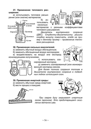 ~ 56 ~
37. Применение теплового рас-
ширения:
а) использовать тепловое расши-
рение (или сжатие) материалов;
б) ис-
пользовать
несколько
материалов с разными коэффициентами
теплового расширения.
Двигатель внутреннего сгорания
(ДВС). Студенты-двигателисты решили
скорбно минуту помолчать, глядя на при-
мер к данному приему – применение тепло-
вого расширения.
38. Применение сильных окислителей:
а) заменить обычный воздух обогащенным;
б) заменить обогащенный воздух кислородом;
в) воздействовать на воздух или кислород
ионизирующими излучениями;
г) использовать озо-
нированный кислород;
д) заменить озонированный (или ионизиро-
ванный) кислород озоном.
Для более полного сгорания топлива в
двигателях внутреннего сгорания в подвод-
ных лодках используют озон.
39. Применение инертной среды:
а) заменить обычную среду инертной;
б) вести процесс в вакууме.
При сварке дугу закрывают инертным
газом (аргоном). Это предотвращает окис-
ление металла шва.
Copyright ОАО «ЦКБ «БИБКОМ» & ООО «Aгентство Kнига-Cервис»
 