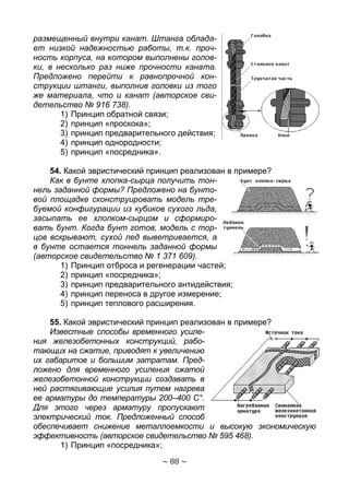 ~ 88 ~
размещенный внутри канат. Штанга облада-
ет низкой надежностью работы, т.к. проч-
ность корпуса, на котором выполнены голов-
ки, в несколько раз ниже прочности каната.
Предложено перейти к равнопрочной кон-
струкции штанги, выполнив головки из того
же материала, что и канат (авторское сви-
детельство № 916 738).
1) Принцип обратной связи;
2) принцип «проскока»;
3) принцип предварительного действия;
4) принцип однородности;
5) принцип «посредника».
54. Какой эвристический принцип реализован в примере?
Как в бунте хлопка-сырца получить тон-
нель заданной формы? Предложено на бунто-
вой площадке сконструировать модель тре-
буемой конфигурации из кубиков сухого льда,
засыпать ее хлопком-сырцом и сформиро-
вать бунт. Когда бунт готов, модель с тор-
цов вскрывают, сухой лед выветривается, а
в бунте остается тоннель заданной формы
(авторское свидетельство № 1 371 609).
1) Принцип отброса и регенерации частей;
2) принцип «посредника»;
3) принцип предварительного антидействия;
4) принцип переноса в другое измерение;
5) принцип теплового расширения.
55. Какой эвристический принцип реализован в примере?
Известные способы временного усиле-
ния железобетонных конструкций, рабо-
тающих на сжатие, приводят к увеличению
их габаритов и большим затратам. Пред-
ложено для временного усиления сжатой
железобетонной конструкции создавать в
ней растягивающие усилия путем нагрева
ее арматуры до температуры 200–400 С°.
Для этого через арматуру пропускают
электрический ток. Предложенный способ
обеспечивает снижение металлоемкости и высокую экономическую
эффективность (авторское свидетельство № 595 468).
1) Принцип «посредника»;
Copyright ОАО «ЦКБ «БИБКОМ» & ООО «Aгентство Kнига-Cервис»
 