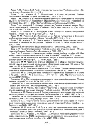 ~ 97 ~
Горев П. М., Утёмов В. В. Полёт к горизонтам творчества: Учебное пособие. – Ки-
ров: Изд-во «О-краткое», 2012. – 112 с.
Горев П. М., Утёмов В. В. Путешествие в Страну творчества: Учебно-
методическое пособие. – Киров: Изд-во ВятГГУ, 2012. – 144 с.
Горев П. М., Утёмов В. В. Развитие креативности через использование ситуаций в
обучении математике // Лаборатория образовательных технологий «Образование
для Новой Эры», 2011. – URL: http://www.trizway.com/art/secondary/305.htm.
Горев П. М., Утёмов В. В. Формула творчества: Решаем открытые задачи. Мате-
риалы эвристической олимпиады «Совёнок»: Учебно-методическое пособие. – Ки-
ров: Изд-во ВятГГУ, 2011. – 288 с.
Горев П. М., Утёмов В. В. Экспедиция в мир творчества: Учебно-методическое
пособие. – Киров: Изд-во «О-краткое», 2013. – 128 с.
Горев П. М., Утёмов В. В., Зиновкина М. М. Летнее путешествие с Совёнком:
Учебно-методическое пособие. – Киров: Изд-во ВятГГУ, 2013. – 174 с.
Горев П. М., Утёмов В. В. Учимся вместе с Совёнком: Эвристические методы
мышления и активизации творчества: Учебное пособие. – Киров: Изд-во ВятГГУ,
2010. – 104 с.
Дружинин В. Н. Психология общих способностей. – СПб.: Питер, 2002. – 368 с.
Зеер Э. Ф. Психология профессий: Учебное пособие для студентов вузов. – М.: Ака-
демический проект; Екатеринбург: Деловая книга, 2003. – 336 с.
Зеер Э. Ф. Психология профессионального образования: Учебное пособие. – М.: Изд-
во Моск. психолого-социального ин-та; Воронеж: Изд-во НПО «МОДЭК», 2003. – 480 с.
Зиновкина М. М. Инженерное мышление. Теория и инновационные педагогиче-
ские технологии: Монография. – М.: МГИУ, 1996. – 283 с.
Зиновкина М. М. Креативная система образования // Сборник тезисов Междуна-
родной научно-практической конференции «Креативная педагогика ХХI века» / Под
науч. ред. М. М. Зиновкиной. – М.: МГИУ, 1999. – 145 с.
Зиновкина М. М. Креативное инженерное образование. Теория и инновационные
креативные педагогические технологии: Монография. – М.: МГИУ, 2003. – 350 с.
Зиновкина М. М. Многоуровневое непрерывное креативное образование в школе
// Концепт. – 2012. – № 9 (сентябрь). – ART 12116. – URL: http://www.covenok.ru/
koncept/2012/12116.htm.
Зиновкина М. М. Многоуровневое непрерывное креативное образование: Сборник
научных трудов МГИУ. – М.: МГИУ, 2002. – 310 с.
Зиновкина М. М. Многоуровневое непрерывное креативное образование и школа:
Пособие для учителей. – М.: Приоритет-МВ, 2002. – 48 с.
Зиновкина М. М. Основы технического творчества и компьютерная интеллекту-
альная поддержка творческих решений: Учебное пособие. – М.: МГИУ, 2001. – 184 с.
Зиновкина М. М., Подкатилин А. В. Основы инженерного творчества и компьютерная
интеллектуальная поддержка мышления: Учебное пособие. – М.: МГИУ, 1997. – 174 с.
Зиновкина М. М. Проблемно-алгоритмическая система активного обучения сту-
дентов (ПАСАО). – М.: Завод-втуз при ЗИЛе, 1987. – 26 с.
Зиновкина М. М. Теоретические основы целенаправленного формирования творче-
ского технического мышления и инженерных умений студентов: Учебное пособие. – М.:
Завод-втуз при ЗИЛе, 1987. – 83 с.
Зиновкина М. М., Акатова Р. В. Пути и средства управления развитием творче-
ского воображения и фантазии учащихся профессиональных швейных колледжей. –
Пятигорск: Печатный салон ГРАФИТИ, 1998. – 54 с.
Зиновкина М. М., Андреев С. П., Гареев Р. Т. Решение творческих управленческих
задач с применением ТРИЗ в инновационном менеджменте. Инновационные и тех-
нические системы: Учебное пособие. – М.: МГИУ, 2004. – 366 с.
Copyright ОАО «ЦКБ «БИБКОМ» & ООО «Aгентство Kнига-Cервис»
 