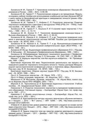 ~ 98 ~
Зиновкина М. М., Гареев Р. Т. Креативное инженерное образование // Высшее об-
разование в России. – 2000. – № 6.– С.98–99.
Зиновкина М. М., Гареев Р. Т. Психологическая инерция и ее преодоление: Модуль-
но-кодовое учебное пособие для использования в мобильной системе обучения КИП-М
к циклу курсов по бесконфликтной адаптации и саморазвитию личности (режим «Обу-
чение»). – М.: МГИУ, 2005. – 68 с.
Зиновкина М. М., Гареев Р. Т., Андреев С. П. Психология творчества: Развитие
творческого воображения и фантазии в методологии ТРИЗ (РТВ и Ф – ТРИЗ): Учеб-
ное пособие. – М.: МГИУ, 2004. – 364 с.
Зиновкина М. М., Гареев Р. Т., Кошкина Л. И. К знаниям через творчество // Учи-
тель. – 1999. – № 3. – С. 10–13.
Зиновкина М. М., Хохлов Н. Г. Технология формирования инженера-творца //
Высшее образование в России. – 1995. –№ 3.– С. 45–53.
Зиновкина М. М., Юрасов А. Б., Андреев С. П. и др. Технология проведения экза-
мена в креативной педагогической системе НФТИМ: Пособие для преподавателей
техн. вузов. – М.: МГИУ, 2003. – 110 с.
Зиновкина М. М., Юрасов А. Б., Гареев Р. Т. и др. Функционально-стоимостный
анализ с применением теории решения изобретательских задач (ФСА-ТРИЗ). – М.:
МГИУ, 1999. – 64 с.
Зиновкина М. М.и др. Энциклопедия профессионального образования: В 3 т. / Под ред.
С. Я. Батышева. – М.: Ассоциация «Профессиональное образование», 1999. – 1320 с.
Зиновкина М. М.Формирование творческого технического мышления // Профессио-
нальная педагогика: Учебник / Под ред. С. Я. Батышева. – М.: РАО, 1997. – С. 289–296.
Иванов Г. И. Формулы творчества, или Как научиться изобретать. – М.: Просвеще-
ние, 1994. – 208 с.
Креативная педагогика XXI века. Педагогическая деятельность как процесс не-
прерывного развития творческого потенциала личности: Тезисы докладов Междуна-
родной научно-практической конференции ученых и практиков сферы образования /
Под науч. ред. М. М. Зиновкиной. – М.: МГИУ, 1999. – 145 с.
Креативная педагогика: Сборник научных трудов МГИУ / Под ред. М. М. Зиновки-
ной. – М.: МГИУ, 1998. – 186 с.
Лук А. Н. Психология творчества. – М.: Наука, 1978. – 127 с.
Лук А. Н. Юмор, остроумие, творчество. – М.: Искусство, 1977. – 183 с.
Матюшкин А. М. Мышление, обучение, творчество. – М.: Изд-во Моск. психол.-соц.
ин-та; Воронеж: Изд-во НПО «МОДЕК», 2003. – 730 с.
Морозов А. В., Чернилевский Д. В. Креативная педагогика и психология: Учебное
пособие. – М.: Академический Проект, 2004. – 560 с.
Новоселов С. А. Развитие технического творчества в учреждении профессиональ-
ного образования: Системный подход. – Екатеринбург: Изд-во Урал. гос. проф.-пед.
ун-та, 1997. – 371 с.
Новоселов С. А. Дизайн искусственных стихов. – Екатеринбург: Изд-во Рос. гос.
проф.-пед. ун-та, 2003. – 324 с.
Утёмов В. В. Адаптированные методы научного творчества в обучении математи-
ке // Концепт. – 2012. – № 7 (июль). – ART 12095. – URL: http://www.covenok.ru/
koncept/ 2012/12095.htm.
Утёмов В. В. Диагностика уровня развития креативности учащихся на основе систем
задач открытого типа // Концепт. – 2012. – Март. – ART 1222. – URL: http://www.covenok.ru/
koncept/2012/1222.htm.
Утёмов В. В. Задачи открытого типа как средство развития креативности учащихся
средней школы // Концепт. – 2011. – Декабрь. – ART 1102. – URL: http://www.covenok.ru/
koncept/2011/1102.htm.
Copyright ОАО «ЦКБ «БИБКОМ» & ООО «Aгентство Kнига-Cервис»
 