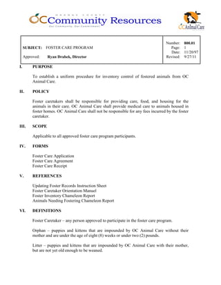 Number: 800.01
SUBJECT: FOSTER CARE PROGRAM Page: 1
Date: 11/20/97
Approved: Ryan Drabek, Director Revised: 9/27/11
I. PURPOSE
To establish a uniform procedure for inventory control of fostered animals from OC
Animal Care.
II. POLICY
Foster caretakers shall be responsible for providing care, food, and housing for the
animals in their care. OC Animal Care shall provide medical care to animals housed in
foster homes. OC Animal Care shall not be responsible for any fees incurred by the foster
caretaker.
III. SCOPE
Applicable to all approved foster care program participants.
IV. FORMS
Foster Care Application
Foster Care Agreement
Foster Care Receipt
V. REFERENCES
Updating Foster Records Instruction Sheet
Foster Caretaker Orientation Manuel
Foster Inventory Chameleon Report
Animals Needing Fostering Chameleon Report
VI. DEFINITIONS
Foster Caretaker – any person approved to participate in the foster care program.
Orphan – puppies and kittens that are impounded by OC Animal Care without their
mother and are under the age of eight (8) weeks or under two (2) pounds.
Litter – puppies and kittens that are impounded by OC Animal Care with their mother,
but are not yet old enough to be weaned.
 