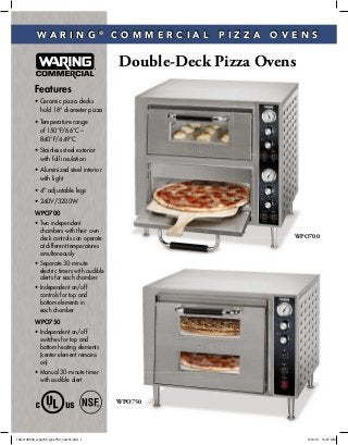 Double-Deck Pizza Ovens
W A R I N G ®
C O M M E R C I A L P I Z Z A O V E N S
Features
• Ceramic pizza decks
hold 18" diameter pizza
• Temperature range
of 150°F/66°C –
840°F/449°C
• Stainless steel exterior
with full insulation
• Aluminized steel interior
with light
• 4" adjustable legs
• 240V/3200W
WPO700
• Two independent
chambers with their own
deck controls can operate
at different temperatures
simultaneously
• Separate 30-minute
electric timers with audible
alerts for each chamber
• Independent on/off
controls for top and
bottom elements in
each chamber
WPO750
• Independent on/off
switches for top and
bottom heating elements
(center element remains
on)
• Manual 30-minute timer
with audible alert
WPO750
WPO700WPO7
O750
13wc145504_wpo700_wpo750_catsht.indd 1 9/16/13 10:27 AM
 