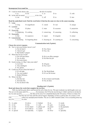 14
Боловсролын Үнэлгээний Төв
39.	 I read an article about a day _____________ the life of a teacher.
A. at		B. for			C. so		D. in			E. with
40.	 In the end, he turned _____________ to be a liar.
A. out		B. up			C. off		D. in			E. into
Read the underlined word. Find the word below it that has the same (or close to the same) meaning.
41.	 Large
A. long	 B. magnificent 		 C. varied	 D. vast			 E. unique
42.	 Location
A. job		 B. place			 C. train		 D. occasion		 E. projection
43.	 Preserving
A. displaying	 B. cooking		 C. conserving	 D. seasoning		 E. collecting
44.	 Reasonable
A. fair		 B. expensive		 C. unjust	 D. irregular		 E. minor	
45.	 Concentrating
A. hesitating	 B. forgetting about	 C. focusing on	 D. counting on		 E. concerning
Communication task (5 points)
Choose the correct response.
46.	 You’ve met your brother, haven’t you?
A. No, he hasn’t			 B. Yes, I have			
C. I haven’t got				 D. Yes, I do			
E. My brother’s project
47.	 What does he do at work?
A. He will type letters			 B. He is an office manager	
C. Yes, he does				 D. He likes his job	
E. He wrote letters
48.	 Good evening, sir. May I take your order?
A. Let it be!				 B. All gone			
C. Very intelligent			 D. No, I can’t		
E. Yes, please
49.	 Could you tell me where the bank is?
A. It’s all right				 B. The World Bank	
C. No, you couldn’t			 D. It’s on 5th Avenue	
E. Robert Williams
50.	 What is he like?
A. He likes her				 B. He is honest and friendly	
C. He looks like				 D. Yes, he does	
E. No, he doesn’t like
Reading task 1 (5 points)
Read and choose the words that complete the text best.
Well, my dad has gone above and beyond the call of duty for me. This past weekend, my dad bought a new car.
The car is in his name and (51)__________ his insurance, but I’ll be the one driving it. I didn’t ask him to do that for
me: he came up (52)___________ the idea on his own.I’m so thankful that he did. Of course, I’ll have to make (53)
____________. The first one isn’t due until the end of August. Hopefully, I’ll have a job by then. Or, at least, I will
(54)	 _________ collect my unemployment benefits. The car is a 2005 Cheetah Cobalt. I love everything about my
car, (55) _________ its color.
51.	 A. under		 B. above		 C. behind	 D. on		 E. inside
52.	 A. for		 B. this		 C. with		 D. such		 E. among
53.	 A. fuel		 B. the wheel	 C. phone call	 D. petrol		 E. the payments
54.	 A. can		 B. be able to	 C. could		 D. do		 E. give
55.	 A. special		 B. especially	 C. typical	 D. silver		 E. specially
 