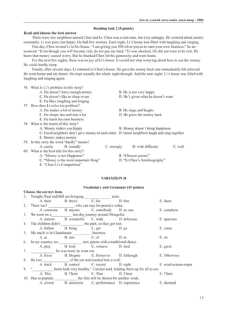 Àíãëè õýëíèé хичээлийн äààëãàâàð - 2006
15
Reading task 2 (5 points)
Read and choose the best answer
There were two neighbors named Chen and Li. Chen was a rich man, but very unhappy. He worried about money
constantly. Li was poor, but happy. He had few worries. Each night, Li’s house was filled with laughing and singing.
One day, Chen invited Li to his house. “I am giving you 500 silver pieces to start your own business,” he an-
nounced. “Even though you will become rich, do not pay me back.” Li was shocked. He did not want to be rich. He
knew that money caused worry. But he thanked Chen for his generosity and went home.
For the next few nights, there was no joy at Li’s house. Li could not stop worrying about how to use the money.
He could hardly sleep.
Finally, after several days, Li returned to Chen’s house. He gave the money back and immediately felt relieved.
He went home and ate dinner. He slept soundly the whole night through. And the next night, Li’s house was filled with
laughing and singing again.
56.	 What is Li’s problem in this story?
A. He doesn’t have enough money		 B. He is not very happy
C. He doesn’t like to sleep or eat			 D. He’s given what he doesn’t want
E. He likes laughing and singing
57.	 How does Li solve his problem?
A. He makes a lot of money			 B. He sings and laughs
C. He sleeps late and eats a lot			 D. He gives the money back
E. He starts his own business
58.	 What is the moral of this story?
A. Money makes you happy			 B. Money doesn’t bring happiness
C. Good neighbors don’t give money to each other	 D. Good neighbors laugh and sing together
E. Money makes money
59.	 In this story the word “hardly” means?
A. easily	 B. soundly		 C. strongly	 D. with difficulty		 E. well
60.	 What is the best title for this story?
A. “Money is not Happiness”			 B. “Chinese poems”			
C. “Money is the most important thing”		 D. “Li Chen’s Autobiography”
E. “Chen Li’s Competition”
VARIATION D
Vocabulary and Grammar (45 points)
Choose the correct item.
1.	 Tonight, Paul and Bill are bringing ______________ tents.
A. their	 B. theirs		 C. his		 D. him 			 E. them
2.	 There isn’t ______________ who can stay for practice today.
A. someone	 B. anyone	 C. somebody	 D. no one		 E. somehow
3.	 We went on a___________ ten-day journey around Mongolia.
A. narrow	 B. wonderful	 C. wide		 D. delicious		 E. spacious
4.	 The children didn’t ____________ the path, so they got lost.
A. follow	 B. bring		 C. get		 D. go			 E. come
5.	 My uncle is in Ulaanbaatar __________ business.
A. at		 B. into		 C. of		 D. in			 E. on
6.	 In my country, we ____________ new guests with a traditional dance.
A. play	 B. look		 C. witness	 D. feed			 E. greet
7.	 _____________ he was tired, he went out.
A. Even	 B. Despite	 C. However	 D. Although		 E. Otherwise
8.	 He lost ______________ of the car and crashed into a wall.
A. track	 B. control	 C. record	 D. sight			 E. wind-screen-wiper
9.	 “___________ beets look very healthy,” Carolyn said, holding them up for all to see.
A. This	 B. Those	 C. That		 D. These		 E. There
10.	 Due to popular ____________ the film will be shown for another week.
A. crowd	 B. attraction	 C. performance	 D. experience		 E. demand
 