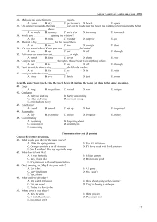 Àíãëè õýëíèé хичээлийн äààëãàâàð - 2006
17
32.	 Malaysia has some fantastic ___________ resorts.
A. center	 B. dry		 C. performance	 D. beach			 E. space
33.	 On summer weekends, there are ________ cars on the roads near the beach that walking often becomes the better _
	 ____________________ choice.
A. so much	 B. so many	 C. such a lot	 D. too many		 E. too much
34.	 Would you _____________opening the window?
A. like 	 B. mind		 C. wonder	 D. surprise		 E. go
35.	 The tent is big _____________ for the two of them.
A. to		 B. so		 C. too		 D. enough		 E. than
36.	 It’s very warm in here. Could you turn _____________the heater?
A. into		 B. up		 C. out		 D. off			 E. through
37.	 Policemen are sometimes on _____________ at night.
A. patrol	 B. force		 C. cover		 D. alerts			 E. war
38.	 Can you turn ________________ the lights, please? I can’t see anything in here.
A. out		 B. to		 C. on		 D. off			 E. through
39.	 I read an article about a day ____________the life of a teacher.
A. at		 B. for		 C. so		 D. in			 E. with
40.	 Have you talked to Janet _____________ ?
A. since	 B. ever		 C. lately		 D. just			 E. never
Read the underlined word. Find the word below it that has the same (or close to the same) meaning.
41.	 Large
A. long	 B. magnificent	 C. varied	 D. vast			 E. unique
42.	 Confident
A. nervous and shy		 B. happy and smiling		
C. older and wiser		 D. sure and strong		
E. crowded and noisy
43.	 Established
A. cured	 B. named	 C. set up		 D. lost			 E. improved
44.	 Reasonable
A. fair		 B. expensive	 C. unjust	 D. irregular 		 E. minor
45.	 Concentrating
A. hesitating			 B. forgetting about		
C. focusing on			 D. counting on			
E. concerning
Communication task (5 points)
Choose the correct response.
46.	 What would you like for the main course?
A. I like the spring onions			 B. Yes, it’s delicious
C. Oranges contain a lot of vitamins		 D. I’ll have steak with fried potatoes
E. No, I wouldn’t like any vegetable soup
47.	 What does it look like?
A. It was fantastic				 B. It likes carrots
C. Yes, I look like				 D. Bronze and gold
E. It’s platinum with small round rubies
48.	 Good evening, sir. May I take your order?
A. Let it be!					 B. All gone	
C. Very intelligent				 D. No, I can’t
E. Yes, please
49.	 What shall we do today?
A. We watch television				 B. How about going to the cinema?
C. No, we won’t				 D. They’re having a barbeque
E. Today is a lovely day
50.	 Where does it take place?
A. Yes, he does					 B. Here you are
C. It took three hours				 D. Placement test
E. In a small town
 