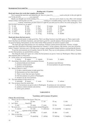 18
Боловсролын Үнэлгээний Төв
Reading task 1 (5 points)
Read and choose the words that complete the text best
You’ve passed the interview and landed the job. Now it is your (51)_________ week on the job. Is this job right for
you? Is the job (52)____________you expected?
Maybe you thought you loved working (53)_____________ , but now you’re stuck in a tiny office with minimal
human contact, realizing that you (54) ______________ working in a secluded setting. A job is like a marriage or (55)
____________ a spouse. Sometimes you don’t know it’s right for you until you live with it. So as the saying goes, “If at
first you don’t succeed, try, try again”.
51. A. full		 B. last		 C. first		 D. empty	 E. altogether
52. A. what		 B. who		 C. than		 D. with		 E. that
53. A. single		 B. alone		 C. lonely	 D. team		 E. sample
54. A. hate		 B. want		 C. seems	 D. have		 E. use
55. A. working		 B. going		 C. living		 D. having	 E. double
Read and choose the best answer
It takes a special potato to make great fries. That’s one thing America’s top chefs agree on. These expert cooks
know that there are all kinds of potatoes, and each kind is good for a specific purpose. Russet potatoes, for example,
are great for baking. Red potatoes are best when boiled. White potatoes are tastiest in potato salad.
The chefs also agree that potatoes are very nutritious. Potatoes contain protein and many vitamins. A single
potato provides 50 percent of the daily requirement for Vitamin C. In fact, potatoes, like lemons, were once prized by
sailors. Vitamin C prevents scurvy. On long ocean voyages, eating potatoes helped seafarers avoid getting the disease.
To get the most nutrients out of a potato, listen to the chefs. They say to cook potatoes with the skin on. Vitamins
are lost when potatoes are peeled before cooking.
One thing the chefs can’t agree on is where the best potatoes are grown. Some say Washington. Others say Idaho.
One maintains that it is Wisconsin.
56.	 In this article, the word maintains means.
A. knows 	 B. argues	 C. repeats	 D. reacts		 E. repairs
57.	 According to the article, sailors ate potatoes because.
A. potatoes help prevent disease			 B. potatoes taste delicious
C. potatoes contain protein			 D. russet potatoes are great for baking
E. potatoes are round-shaped
58.	 Which of these is a fact?
A. It takes a special potato to make great fries.
B. Red potatoes are best when boiled.
C. There is more than one type of potato.
D. The best potatoes are grown in Washington.
E. Potatoes are the most nutritious.
59.	 The main purpose of this article is to.
A. persuade	 B. amuse	 C. worn		 D. advise	 E. inform
60.	 You can guess from this article that.
A. the best potatoes are grown only in Washington	 B. potatoes are very nutritious
C. potatoes contain minerals and calories		 D. peeled potatoes are high in vitamins
E. sailors grow potatoes
VARIATION E
Vocabulary and Grammar (45 points)
Choose the correct item.
1.	 Whose cars are in front of the house? They are _________.
A. us			 B. ours		 C. our		 D. my		 E. this
2.	 Isn’t there _________ bread left?
A. any			 B. many		 C. none		 D. few		 E. number of
3.	 We went on a _________ ten-day journey around Mongolia.
A. narrow		 B. wide		 C. delicious	 D. wonderful	 E. spacious
4.	 Let’s _________ a picture of the waterfall.
A. do			 B. make		 C. catch		 D. take		 E. work
5.	 Why is your dog _________?
A. shouting		 B. quacking	 C. asking	 D. barking	 E. laughing
 