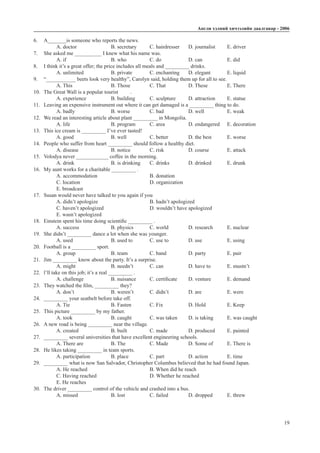 Àíãëè õýëíèé хичээлийн äààëãàâàð - 2006
19
6.	 A_______is someone who reports the news.
A. doctor		 B. secretary	 C. hairdresser	 D. journalist	 E. driver
7.	 She asked me __________ I knew what his name was.
A. if			 B. who 		 C. do 		 D. can	 	 E. did
8.	 I think it’s a great offer; the price includes all meals and _________ drinks.
A. unlimited		 B. private	 C. enchanting	 D. elegant	 E. liquid
9.	 “___________ beets look very healthy”, Carolyn said, holding them up for all to see.
A. This 		 B. Those 	 C. That 		 D. These	 E. There
10.	 The Great Wall is a popular tourist	 .
A. experience		 B. building	 C. sculpture	 D. attraction	 E. statue
11.	 Leaving an expensive instrument out where it can get damaged is a _________ thing to do.
A. badly		 B. worse		 C. bad		 D. well		 E. weak
12.	 We read an interesting article about plant _________ in Mongolia.
A. life			 B. program	 C. area		 D. endangered	 E. decoration
13.	 This ice cream is _________ I’ve ever tasted!
A. good		 B. well		 C. better		 D. the best	 E. worse
14.	 People who suffer from heart _________ should follow a healthy diet.
A. disease		 B. notice	 C. risk		 D. course	 E. attack
15.	 Volodya never ____________ coffee in the morning.
A. drink		 B. is drinking	 C. drinks	 D. drinked	 E. drunk
16.	 My aunt works for a charitable _________ .
A. accommodation			 B. donation		
C. location				D. organization			
E. broadcast
17.	 Susan would never have talked to you again if you	
A. didn’t apologize			 B. hadn’t apologized
C. haven’t apologized			 D. wouldn’t have apologized
E. wasn’t apologized
18.	 Einstein spent his time doing scientific _________ .
A. success		 B. physics	 C. world		 D. research	 E. nuclear
19.	 She didn’t _________ dance a lot when she was younger.
A. used		 B. used to 	 C. use to		 D. use		 E. using
20.	 Football is a _________ sport.
A. group		 B. team 		 C. band		 D. party		 E. pair
21.	 Jim _________ know about the party. It’s a surprise.
A. might		 B. needn’t 	 C. can 		 D. have to	 E. mustn’t
22.	 l’ll take on this job; it’s a real _________ .
A. challenge		 B. nuisance	 C. certificate	 D. venture	 E. demand
23.	 They watched the film, _________ they?
A. don’t		 B. weren’t	 C. didn’t 	 D. are		 E. were
24.	 _________ your seatbelt before take off.
A. Tie 			 B. Fasten	 C. Fix		 D. Hold		 E. Keep	
25.	 This picture _________ by my father.
A. took		 B. caught	 C. was taken	 D. is taking	 E. was caught
26.	 A new road is being _________ near the village.
A. created		 B. built		 C. made		 D. produced	 E. painted
27.	 _________ several universities that have excellent engineering schools.
A. There are		 B. The		 C. Made		 D. Some of	 E. There is
28.	 He likes taking _________ in team sports.
A. participation		 B. place 		 C. part		 D. action	 E. time
29.	 _________ what is now San Salvador, Christopher Columbus believed that he had found Japan.
A. He reached				 B. When did he reach		
C. Having reached			 D. Whether he reached 		
E. He reaches
30.	 The driver _________ control of the vehicle and crashed into a bus.
A. missed		 B. lost 		 C. failed		 D. dropped	 E. threw
 