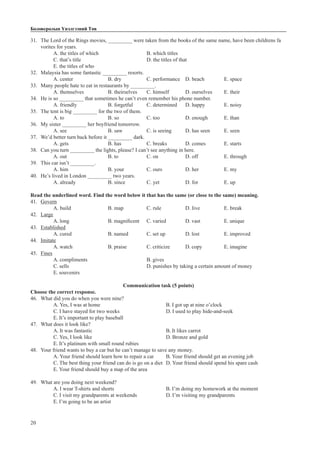 20
Боловсролын Үнэлгээний Төв
31.	 The Lord of the Rings movies, _________ were taken from the books of the same name, have been childrens fa		
	 vorites for years.
A. the titles of which			 B. which titles			
C. that’s title				 D. the titles of that		
E. the titles of who
32.	 Malaysia has some fantastic _________ resorts.
A. center		 B. dry		 C. performance 	 D. beach		 E. space
33.	 Many people hate to eat in restaurants by _________.
A. themselves		 B. theirselves	 C. himself	 D. ourselves	 E. their
34.	 He is so _________ that sometimes he can’t even remember his phone number.
A. friendly 		 B. forgetful	 C. determined	 D. happy	 E. noisy
35.	 The tent is big _________ for the two of them.
A. to			 B. so		 C. too		 D. enough	 E. than
36.	 My sister _________ her boyfriend tomorrow.
A. see			 B. saw		 C. is seeing	 D. has seen	 E. seen
37.	 We’d better turn back before it _________ dark.
A. gets			 B. has		 C. breaks	 D. comes	 E. starts
38.	 Can you turn _________ the lights, please? I can’t see anything in here.
A. out 			 B. to		 C. on		 D. off		 E. through
39.	 This car isn’t _________.
A. him 		 B. your		 C. ours		 D. her		 E. my
40.	 He’s lived in London _________ two years.
A. already 		 B. since		 C. yet		 D. for		 E. up
Read the underlined word. Find the word below it that has the same (or close to the same) meaning.
41.	 Govern
A. build		 B. map		 C. rule		 D. live		 E. break
42.	 Large
A. long		B. magnificent	 C. varied	 D. vast		 E. unique
43.	 Established
A. cured		 B. named	 C. set up		 D. lost		 E. improved
44.	 Imitate
A. watch		 B. praise		 C. criticize	 D. copy		 E. imagine
45.	 Fines
A. compliments				B. gives			
C. sells					D. punishes by taking a certain amount of money		
E. souvenirs
Communication task (5 points)
Choose the correct response.
46.	 What did you do when you were nine?
A. Yes, I was at home				 B. I got up at nine o’clock
C. I have stayed for two weeks			 D. I used to play hide-and-seek
E. It’s important to play baseball
47.	 What does it look like?
A. It was fantastic				 B. It likes carrot
C. Yes, I look like				 D. Bronze and gold
E. It’s platinum with small round rubies
48.	 Your friend wants to buy a car but he can’t manage to save any money.
A. Your friend should learn how to repair a car	 B. Your friend should get an evening job
C. The best thing your friend can do is go on a diet	 D. Your friend should spend his spare cash
E. Your friend should buy a map of the area
49.	 What are you doing next weekend?
A. I wear T-shirts and shorts			 B. I’m doing my homework at the moment
C. I visit my grandparents at weekends		 D. I’m visiting my grandparents
E. I’m going to be an artist
 