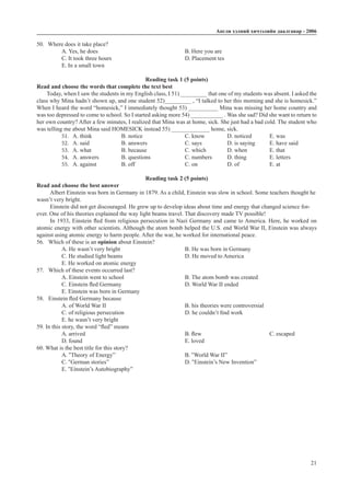 Àíãëè õýëíèé хичээлийн äààëãàâàð - 2006
21
50.	 Where does it take place?
A. Yes, he does					B. Here you are	
C. It took three hours				 D. Placement tes		
E. In a small town
Reading task 1 (5 points)
Read and choose the words that complete the text best
Today, when I saw the students in my English class, I 51) _________ that one of my students was absent. I asked the
class why Mina hadn’t shown up, and one student 52)_________ , “I talked to her this morning and she is homesick.”
When I heard the word “homesick,” I immediately thought 53) __________ Mina was missing her home country and
was too depressed to come to school. So I started asking more 54) ___________ . Was she sad? Did she want to return to
her own country? After a few minutes, I realized that Mina was at home, sick. She just had a bad cold. The student who
was telling me about Mina said HOMESICK instead 55) _____________ home, sick.
51. A. think 		 B. notice		 C. know		 D. noticed	 E. was
52. A. said 		 B. answers		 C. says		 D. is saying	 E. have said
53. A. what 		 B. because		 C. which	 D. when		 E. that
54. A. answers 	 B. questions		 C. numbers	 D. thing		 E. letters
55. A. against 		 B. off			 C. on		 D. of		 E. at
Reading task 2 (5 points)
Read and choose the best answer
Albert Einstein was born in Germany in 1879. As a child, Einstein was slow in school. Some teachers thought he
wasn’t very bright.
Einstein did not get discouraged. He grew up to develop ideas about time and energy that changed science for-
ever. One of his theories explained the way light beams travel. That discovery made TV possible!
In 1933, Einstein fled from religious persecution in Nazi Germany and came to America. Here, he worked on
atomic energy with other scientists. Although the atom bomb helped the U.S. end World War II, Einstein was always
against using atomic energy to harm people. After the war, he worked for international peace.
56.	 Which of these is an opinion about Einstein?
A. He wasn’t very bright				 B. He was born in Germany
C. He studied light beams			 D. He moved to America
E. He worked on atomic energy
57.	 Which of these events occurred last?
A. Einstein went to school			 B. The atom bomb was created
C. Einstein fled Germany			 D. World War II ended
E. Einstein was born in Germany
58.	 Einstein fled Germany because
A. of World War II				 B. his theories were controversial
C. of religious persecution			 D. he couldn’t find work
E. he wasn’t very bright
59. In this story, the word “fled” means
A. arrived					B. flew				 C. escaped	
D. found					E. loved
60. What is the best title for this story?
A. “Theory of Energy”				 B. “World War II”
C. “German stories”				D. “Einstein’s New Invention”		
E. “Einstein’s Autobiography”
 