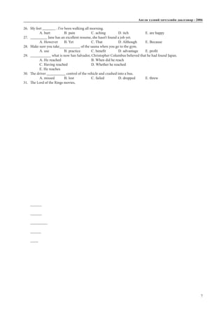 Àíãëè õýëíèé хичээлийн äààëãàâàð - 2006
7
26.	 My feet _______ . I’ve been walking all morning.
A. hurt		 B. pain		 C. aching 	 D. itch		 E. are happy
27.	 _________ Jane has an excellent resume, she hasn’t found a job yet.
A. However	 B. Yet		 C. That		 D. Although	 E. Because
28.	 Make sure you take___________ of the sauna when you go to the gym.
A. use		 B. practice	 C. benefit	 D. advantage	 E. profit
29.	 ___________ what is now San Salvador, Christopher Columbus believed that he had found Japan.
A. He reached 			 B. When did he reach
C. Having reached		 D. Whether he reached		
E. He reaches
30.	 The driver __________ control of the vehicle and crashed into a bus.
A. missed	 B. lost		 C. failed		 D. dropped	 E. threw
31.	 The Lord of the Rings movies,	_____________
 