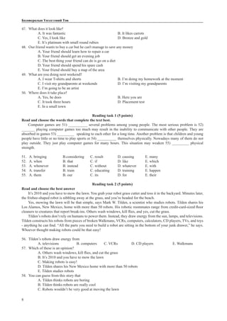 8
Боловсролын Үнэлгээний Төв
47.	 What does it look like?
A. It was fantastic				 B. It likes carrots		
C. Yes, I look like				 D. Bronze and gold		
E. It’s platinum with small round rubies
48.	 Our friend wants to buy a car but he can’t manage to save any money
A. Your friend should learn how to repair a car			
B. Your friend should get an evening job
C. The best thing your friend can do is go on a diet	
D. Your friend should spend his spare cash
E. Your friend should buy a map of the area
49.	 What are you doing next weekend?
A. I wear T-shirts and shorts			 B. I’m doing my homework at the moment
C. I visit my grandparents at weekends		 D. I’m visiting my grandparents
E. I’m going to be an artist
50.	 Where does it take place?
A. Yes, he does					 B. Here you are			
C. It took three hours				 D. Placement test		
E. In a small town
Reading task 1 (5 points)
Read and choose the words that complete the text best.
Computer games are 51) __________ several problems among young people. The most serious problem is 52)
_______ playing computer games too much may result in the inability to communicate with other people. They are
absorbed in games 53) _________ 	speaking to each other for a long time. Another problem is that children and young
people have little or no time to play sports or 54) __________	themselves physically. Nowadays many of them do not
play outside. They just play computer games for many hours. This situation may weaken 55) _________ physical
strength.
51. A. bringing		 B.considering	 C. result		 D. causing	 E. many
52. A. when		 B. that		 C. if		 D. like		 E. which
53. A. whenever		 B. instead	 C. without	 D. whatever	 E. with
54. A. transfer		 B. train		 C. educating	 D. training	 E. happen
55. A. them		 B. our		 C. its		 D. for		 E. their
Reading task 2 (5 points)
Read and choose the best answer
It’s 2010 and you have to mow the lawn. You grab your robot grass cutter and toss it in the backyard. Minutes later,
the frisbee-shaped robot is nibbling away at the grass, and you’re headed for the beach.
Yes, mowing the lawn will be that simple, says Mark W. Tilden, a scientist who studies robots. Tilden shares his
Los Alamos, New Mexico, home with more than 50 robots. His robotic roommates range from credit-card-sized floor
cleaners to creatures that report break-ins. Others wash windows, kill flies, and yes, cut the grass.
Tilden’s robots don’t rely on humans to power them. Instead, they draw energy from the sun, lamps, and televisions.
Tilden constructs his robots from pieces of broken Walkmans, VCRs, computers, calculators, CD players, TVs, and toys
- anything he can find. “All the parts you need to build a robot are sitting in the bottom of your junk drawer,” he says.
Whoever thought making robots could be that easy!
56.	 Tilden’s robots draw energy from
A. televisions		 B. computers	 C. VCRs	 D. CD players		 E. Walkmans
57.	 Which of these is an opinion?
A. Others wash windows, kill flies, and cut the grass
B. It’s 2010 and you have to mow the lawn
C. Making robots is easy!
D. Tilden shares his New Mexico home with more than 50 robots
E. Tilden studies robots
58.	 You can guess from this story that
A. Tilden thinks robots are boring
B. Tilden thinks robots are really cool
C. Robots wouldn’t be very good at moving the lawn
 