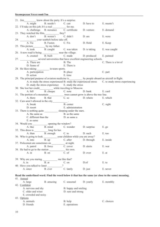 10
Боловсролын Үнэлгээний Төв
21.	 Jim_________ know about the party. It’s a surprise.
A. might 	 B. needn’t 	 C. can		 D. have to 	 E. mustn’t
22.	 I’ll take on this job; It’s a real __________ for me.
A. challenge	 B. nuisance	 C. certificate	 D. venture	 E. demand
23.	 They watched the film, __________ they?
A. don’t	 B. weren’t	 C. didn’t		 D. are		 E. were
24.	 ____________ your seatbelt before take off.
A. Tie		 B. Fasten	 C. Fix		 D. Hold		 E. Keep
25.	 This picture_________ by my father.
A. took	 B. caught	 C. was taken	 D. is taking	 E. was caught
26.	 A new road is being ____________ near the village.
A. created	 B. built		 C. made		 D. produced	 E. painted
27.	 _____________ several universities that have excellent engineering schools.
A. There are			 B. The				 C. There is a lot of		
D. Some of 			 E. There is
28.	 He likes taking _________ in team sports.
A. participation			B. place				C. part		
D. action			 E. time
29.	 The principal purpose of aviation medicine is__________ by people aboard an aircraft in flight.
A. to study the stress experienced	B. study the experienced stress	 C. to study stress experiencing	
D. study the stress experience	 E. study the stress
30.	 She lost her credit__________ while traveling to Moscow.
A. bill		 B. cheque	 C. note		 D. bank 		 E. card
31.	 The portion of a mountain ___________ trees cannot grow is above the tree line.
A. there	 B. that		 C. so		 D. where	 E. which
32.	 Cars aren’t allowed in the city___________ .
A. break			B. center			C. sight	
D. resort			 E. administration
33.	 There is nothing quite __________ sleeping under the stars.
A. the same as			 B. as the same		
C. different than the		 D. as same a				
E. as same
34.	 Would you ___________ opening the window?
A. like		 B. mind		 C. wonder 	 D. surprise	 E. go
35.	 This dress is __________ long for her.
A. than	 B. enough	 C. to		 D. such		 E. too
36.	 Who is going to look __________ your children while you are away?
A. into 	 B. up		 C. after		 D. through	 E. inside
37.	 Policemen are sometimes on __________ at night.
A. patrol	 B. force		 C. cover		 D. alerts		 E. war
38.	 He had to go to the station ____________ his own.	
A. in		 B. on		 C. of		 D. over		 E. at
39.	 Why are you staring ___________ me like that?
A. in 		 B. at		 C. on		 D.of		 E. to
40.	 Have you talked to Janet ___________?
A. since 		 B. ever		 C. lately		 D. just		 E. never
Read the underlined word. Find the word below it that has the same (or close to the same) meaning.
41.	 Annual
A. large		 B. amazing	 C. seasonal	 D. yearly	 E. monthly
42.	 Confident
A. nervous and shy 		 B. happy and smiling		
C. older and wiser			 D. sure and strong		
E. crowded and noisy
43.	 Options
A. animals				B. help				C. choices
D. friends				E. operations
 