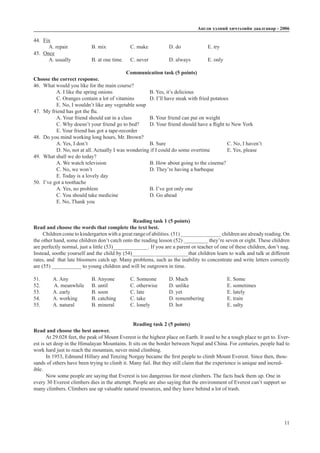 Àíãëè õýëíèé хичээлийн äààëãàâàð - 2006
11
44.	 Fix
A. repair		 B. mix		 C. make		 D. do		 E. try
45.	 Once
A. usually		 B. at one time	 C. never		 D. always	 E. only
Communication task (5 points)
Choose the correct response.
46.	 What would you like for the main course?
A. I like the spring onions		 B. Yes, it’s delicious
C. Oranges contain a lot of vitamins	 D. I’ll have steak with fried potatoes
E. No, I wouldn’t like any vegetable soup
47.	 My friend has got the flu.
A. Your friend should eat in a class	 B. Your friend can put on weight
C. Why doesn’t your friend go to bed?	 D. Your friend should have a flight to New York
E. Your friend has got a tape-recorder
48.	 Do you mind working long hours, Mr. Brown?
A. Yes, I don’t				 B. Sure				 C. No, I haven’t		
D. No, not at all. Actually I was wondering if I could do some overtime	 E. Yes, please
49.	 What shall we do today?
A. We watch television			 B. How about going to the cinema?
C. No, we won’t			 D. They’re having a barbeque
E. Today is a lovely day
50.	 I’ve got a toothache
A. Yes, no problem			 B. I’ve got only one		
C. You should take medicine		 D. Go ahead			
E. No, Thank you
Reading task 1 (5 points)
Read and choose the words that complete the text best.
Children come to kindergarten with a great range of abilities. (51) _______________ children are already reading. On
the other hand, some children don’t catch onto the reading lesson (52) _________ they’re seven or eight. These children
are perfectly normal, just a little (53)_____________. If you are a parent or teacher of one of these children, don’t nag.
Instead, soothe yourself and the child by (54)_____________________that children learn to walk and talk at different
rates, and that late bloomers catch up. Many problems, such as the inability to concentrate and write letters correctly
are (55) ___________ to young children and will be outgrown in time.
51.	 A. Any		 B. Anyone	 C. Someone	 D. Much			 E. Some
52.	 A. meanwhile	 B. until		 C. otherwise	 D. unlike		 E. sometimes
53. 	 A. early		 B. soon		 C. late		 D. yet			 E. lately
54. 	 A. working	 B. catching	 C. take		 D. remembering		 E. train
55. 	 A. natural	 B. mineral	 C. lonely	 D. hot			 E. salty
Reading task 2 (5 points)
Read and choose the best answer.
At 29.028 feet, the peak of Mount Everest is the highest place on Earth. It used to be a tough place to get to. Ever-
est is set deep in the Himalayan Mountains. It sits on the border between Nepal and China. For centuries, people had to
work hard just to reach the mountain, never mind climbing.
In 1953, Edmund Hillary and Tenzing Norgay became the first people to climb Mount Everest. Since then, thou-
sands of others have been trying to climb it. Many fail. But they still claim that the experience is unique and incred-
ible.
Now some people are saying that Everest is too dangerous for most climbers. The facts back them up. One in
every 30 Everest climbers dies in the attempt. People are also saying that the environment of Everest can’t support so
many climbers. Climbers use up valuable natural resources, and they leave behind a lot of trash.
 