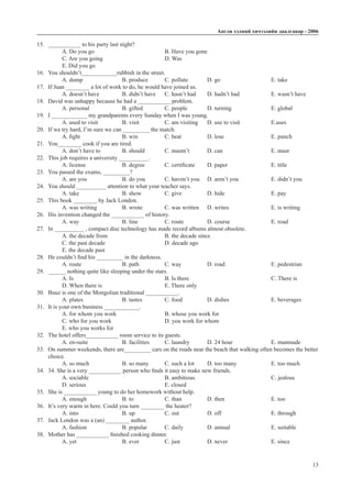Àíãëè õýëíèé хичээлийн äààëãàâàð - 2006
13
15.	 ___________ to his party last night?
A. Do you go				 B. Have you gone 		
C. Are you going			D. Was			
E. Did you go
16.	 You shouldn’t____________rubbish in the street.
A. dump		 B. produce 	 C. pollute	 D. go			 E. take
17.	 If Juan ________ a lot of work to do, he would have joined us.	
A. doesn’t have		 B. didn’t have	 C. hasn’t had	 D. hadn’t had		 E. wasn’t have
18.	 David was unhappy because he had a ___________ problem.
A. personal		 B. gifted		 C. people	 D. turning		 E. global
19.	 I ____________ my grandparents every Sunday when I was young.	
A. used to visit		 B. visit		 C. am visiting	 D. use to visit		 E.uses
20.	 If we try hard, I’m sure we can _________ the match.
A. fight		 B. win		 C. beat		 D. lose			 E. punch
21.	 You________ cook if you are tired.
A. don’t have to		 B. should	 C. mustn’t	 D. can			 E. must
22.	 This job requires a university __________.
A. license		 B. degree	 C. certificate	 D. paper			 E. title
23.	 You passed the exams, _________?
A. are you		 B. do you	 C. haven’t you	 D. aren’t you		 E. didn’t you
24.	 You should __________ attention to what your teacher says.
A. take 		 B. show		 C. give		 D. hide 			 E. pay
25.	 This book ________ by Jack London.
A. was writing		 B. wrote 	 C. was written	 D. writes		 E. is writing
26.	 His invention changed the ___________ of history.
A. way			 B. line		 C. route		 D. course		 E. road
27.	 In __________ , compact disc technology has made record albums almost obsolete.
A. the decade from			 B. the decade since		
C. the past decade			 D. decade ago			
E. the decade past
28.	 He couldn’t find his _________ in the darkness.
A. route 		 B. path 		 C. way		 D. road			 E. pedestrian
29.	 ______ nothing quite like sleeping under the stars.
A. Is					B. Is there				C. There is
D. When there is			 E. There only
30.	 Buuz is one of the Mongolian traditional ___________.
A. plates		 B. tastes		 C. food		 D. dishes		 E. beverages
31.	 It is your own business ____________.
A. for whom you work 			 B. whose you work for		
C. who for you work 			 D. you work for whom		
E. who you works for
32.	 The hotel offers___________ room service to its guests.
A. en-suite		 B. facilities	 C. laundry	 D. 24 hour		 E. manmade
33.	 On summer weekends, there are_________ cars on the roads near the beach that walking often becomes the better	
	choice.
A. so much		 B. so many	 C. such a lot	 D. too many		 E. too much
34.	 34. She is a very ___________ person who finds it easy to make new friends.
A. sociable				B. ambitious				C. jealous
D. serious				E. closed
35.	 She is ___________ young to do her homework without help.
A. enough		 B. to		 C. than		 D. then			 E. too
36.	 It’s very warm in here. Could you turn ________ the heater?
A. into			B. up		C. out		D. off			E. through
37.	 Jack London was a (an) ________ author.
A. fashion		 B. popular	 C. daily		 D. annual		 E. suitable
38.	 Mother has ___________ finished cooking dinner.
A. yet			B. ever		C. just		D. never			E. since
 
