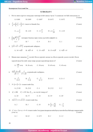800.mn - Өөрийгөө бэлд Byambaa Avirmed
Одооноос онлайнаар - өөрийгөө бэлдье
30
Боловсролын Үнэлгээний Төв
ХУВИЛБАР С
1.	 Нэгээс мянга хүртэлх тоонуудаас таамгаар нэгийг авахад тэр нь 7-д хуваагдах тоо байх магадлалыг ол.		
												 (3 оноо)		
	 A. 0,068		 B. 0,069		 C. 0,007		 D. 0,071		 E. 0,072				
	
2.	
2 1
x 4 3 3.5
3 7
 
≤ − ⋅
 
 
тэнцэтгэл бишèйг бод. 							 (3 оноо)		
														
														
	 A.
3
x
2
< 	 B. x 6
≤ 	 C.
8
x
3
< 	 D.
7
x
29
≤ 	 E. x 6
≥ 				
													
	
3.	
2007
x 0
tg7x
lim
x
→
 
 
 
хязгаарыг бодохîä гарах тооны сүүлчийн цифрийг ол.				 (3 оноо)		
														
	 A. 5		 B. 7		 C. 9		 D. 3		 E. 1				
	
4.	 ( )
2
3 2 27
+ − илэрхийллийг хябарчил.							 (3 оноо)		
														
	 A. 14 4 6
− 	 B. 4 6 6
− 	 C. 11 4 6
− 	 D. 11 4 6
+ 	 E. 4 6 11
− 				
														
										
5.	 Машин явах замынхаа
1
3
хэсгийг 80км/ц хурдтай, хагàсыг нь 40км/ц хурдтай, үлдсэн хэсгийг 20км/ц 		
													
хурдтай явсан бол нийт замыг ямар äóíäàæ хурдтайгаар явсан вэ?				 (3 оноо)		
														
	 A. 140
3
км/ц	 B. 36 км/ц	 C. 50 км/ц	 D. 40 км/ц	 E. 48 км/ц				
													
	
6.	
2
k k k k 1
k 1 k k
− +
⋅
− +
илэрхийллийг хялбарчил.						 (3 оноо)		
														
														
	 A. 1
k 1
+
	 B. 1
1 k
−
		 C. 1
k 1
−
		 D. k 1
+ 		 E. k 1
− 					
													
	
7.	 8 x 2 2x
− + = тэгшитгэлèéã бод.								 (3 оноо)		
														
	 A. {2;10}	 B. {2;8}		 C. 4		 D. {5;2}		 E. 2					
			
8.	 y
x
A 306
= 	 y
x
C 153
= бол ( )
x y
P − нь хэдтэй тэнцүү вэ?						 (3 оноо)		
														
	 A. 16!		 B. 17!		 C. 16		 D. 19!		 E. 20!	 			
	
9.	 2 x 1 1 x 6
+ = + + тэгшитгэлèéã бод.							 (3 оноо)		
														
	 A. 2		 B. 3		 C. 10		 D. 5
3;
9
 
−
 
 
	 E. 5
9
− 					
													
	
10.	 2
x ( a 2 )x a 4 0
+ − + − = тэгшитгэлийн2язгуурынквадратыннийлбэрньхамгийнбагабайхаарапараметрийн
утгыг ол.											 (3 оноо)		
														
	 A. 1		 B. 0,5		 C. 0,75		 D. 3		 E. 1,5					
	
 