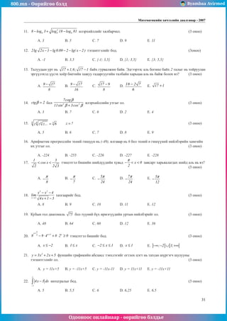 800.mn - Өөрийгөө бэлд Byambaa Avirmed
Одооноос онлайнаар - өөрийгөө бэлдье
Математикийн хичээлийн даалгавар - 2007
31
11.	 2
6 6 6
8 log 3 log 18 log 81
− + − илэрхийллийг хялбарчил.					 (3 оноо)		
														
	 A. 3		 B. 5		 C. 7		 D. 9		 E. 11				
	
12.	 2lg 2x 1 lg 0.09 2 lg( x 2 )
− − − − − тэгшитгэлèéã бод. 						 (3оноо)		
														
	 A. -1		 B. 3,5		 C. {-1; 3,5}	 D. {1; 3,5}	 E. {3; 5,5}				
	
13.	 Талуудын урт нь 17 1;6; 17 1
+ − байх гурвалжин байв. Эдгээрээс аль богино байх 2 талыг нь тойруулан
эргүүлýхэд үүсэх хоёр биетийн хажуу гадаргууãèéí талбайн харьцаа аль нь байж болох вэ? 	 (3 оноо)		
														
	 A. 9 17
8
− 	 B. 9 17
16
− 	 C. 17 9
8
− 	 D. 18 2 7
6
− 	 E. 17 1
+ 				
														
				
14.	 ctg 2
β = бол 3 3
7cog
11sin 3cos
β
β β
+
илэрхийллийн утгыг ол.					 (3 оноо)		
														
	 A. 3		 B. 7		 C. 6		 D. 2		 E. 4					
									
15.	 6 6 6 5
z z z... 6
= 	 z ?
= 									 (3 оноо)		
														
	 A. 5		 B. 6		 C. 7		 D. 8		 E. 9				
	
16.	 Арифметик прогрессийн эхний гишүүн нь (-49), ялгавар нь 6 бол эхний n гишүүний нийлбэрийн хамгийн
их утгыг ол. 										 (3 оноо)		
														
	 A. -224		 B. -255		 C. -226		 D. -227		 E. -228				
17.	
1 3
cos x
2 2 3
< < тэнцэòгэл бишийн шийдүүдийн хувьд x 0
2
π
− < < çàâñàðò харьяàлагдах шийд аль нь вэ?	
												 (3 оноо)		
														
	 A.
8
π
− 		 B.
7
π
− 		 C. 5
24
π
− 		 D. 7
24
π
− 	 E. 5
12
π
− 					
													
	
18.	
3 2
x 2
x x 4
lim
4x 1 3
→
− −
+ −
хязгаарийг бод.								 (3 оноо)		
														
	 A. 8		 B. 9		 C. 10		 D. 11		 E. 12				
	
19.	 Кубын гол диагональ 75 бол түүний бүх ирмэг¿¿äийн уртын нийлбэрийг ол.			 (3 оноо)		
														
	 A. 48		 B. 64		 C. 60		 D. 12		 E. 36				
	
20.	
4
x
x 1 x
3
8 9 4 8 2 0
+
+
− ⋅ + ⋅ ≥ тэнцэтгэл бишийг бод. 						 (3 оноо)		
														
	 A. x 2
≤ − 	 B. 1 x
≤ 		 C. 2 x 1
− ≤ ≤ 	 D. x 1
≤ 		 E. ] ] [ [
; 2 1;
−∞ − ∪ +∞ 		
	
21.	 3
y 3x 2x 5
= + + фунцийн графикийн абсцисс тэнхлэгийã огтлох цэгт нь татсан шүргэгч шулууны
тэгшитгэлийг ол.										 (3 оноо)		
														
	 A. y = 11x+5	 B. y = -11x+5	 C. y = -11x-11	 D. y = 11x+11	 E. y = -11x+11			
	
22.	
1
1
4x 3 dx
−
−
∫ интегралыг бод.									 (3 оноо)		
														
	 A. 5		 B. 5,5		 C. 6		 D. 6,25	 	 E. 6,5				
 