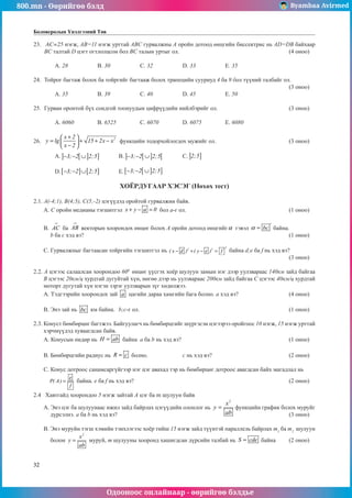 800.mn - Өөрийгөө бэлд Byambaa Avirmed
Одооноос онлайнаар - өөрийгөө бэлдье
32
Боловсролын Үнэлгээний Төв
23.	 AC=25 нэгж, AB=11 нэгж урттай ABC гурвалжíû А оройí дотоод өнцгийн биссектрис íü AD=DB байхаар
BC талтай D цэгт огтлолцсон бол BC талын уртыг ол. 						(4 оноо)		
														
	 A. 28		 B. 30		 C. 32	 	 D. 33	 	 E. 35				
	
24.	 Тойрог багтаж болох ба тойргийã багтааж болох трапецийн сууриуд 4 ба 9 бол түүний òалбайг ол. 		
												 (3 оноо)		
	 A. 35		 B. 39		 C. 40		 D. 45		 E. 50				
	
25.	 Гурван оронтой бүх сондгой тоонóóäûí цифрүүдийн нийлбэрийг ол.				 (3 оноо)		
														
	 A. 6060		 B. 6525		 C. 6070		 D. 6075		 E. 6080					
								
26.	
2
x 2
y lg 15 2x x
x 2
+
 
= + + −
 
−
 
функцийн тодорхойлогдох мужийг ол.				 (3 оноо)		
														
	 A. ] [ ] ]
3; 2 2;5
− − ∪ 	 B. ] [ ] [
3; 2 2;5
− − ∪ 	 C. ] ]
2;5 							
														
	 D.[ ] [ ]
3; 2 2;5
− − ∪ 	 E.[ [ ] ]
3; 2 2;5
− − ∪ 								
												
ÕÎ¨ÐÄÓÃÀÀÐ ХЭСЭГ (Íөхөх тест)
2.1. A(-4;1), B(4;5), C(5;-2) цэгүүдэд оройтой гурвалжин байв.
А. С оройн медианы тэгшитгэл x y a 0
+ − = бол а-г ол.					 (1 оноо)
B. AC
→
ба AB
→
векторын хоорондох өнцөг болох А оройн дотоод өнцгийгα гэвэл bc
α
°
= байна.
b ба с хэд вэ?										 (1 оноо)
С. Гурвалжíыг багтаасан тойргийн тэгшитгэл нь
2
2 2
( x d ) ( y e ) f
− + − = áàéíà d;e ба f нь хэд вэ?		
												 (3 оноо)
2.2. А цэгээс салаалсан хоорондоо 600
өнцөг үүсгэх хоёр шулуун замын нэг дээр уулзвàраас 140км зайд байгаа
В цэгээс 20км/ц хурдтай äóãóéòàé õ¿í, нөгөө дээр нь уулзвàраас 200км зайд байгаа С цэгэýс 40км/ц хурдтай
ìîòîðò äóãóòàé õ¿í нэгэн зэрэг уулзвàрын зүг хөдөлжээ.
А. Тэдгээрийн хоорондох зай a цагийн дараа хамгийн бага болно. а хэд вэ?			 (4 оноо)	
B. Энэ зай нь bc км байна.	 b;c-г ол.								 (1 оноо)
2.3. Конуст бөмбөрцөг багтжээ. Байгуулагч нь бөмбөрцгийã шүргэсэн цэгээрээ оройгоос 10 нэгж, 15 нэгж урттай
хэрчмүүдэд хуваагдсан байв.
A. Конусын өндөр нь H ab
= байна 	a ба b нь хэд вэ?						 (1 оноо)
B. Бөмбөрцгийн радиус нь R c
= болно.		 с нь хэд вэ?				 (2 оноо)
C. Конус дотроос санамсаргүйгээр нэг цэг авахад тэр нь бөмбөрцөг дотроос авагдсан байх магадлал нь
e
P( A)
f
= байна. e ба f нь хэд вэ?								 (2 оноо)
2.4 Хавтгайä хоорондоо 5 нэгж зайтай А цэг ба m шулуун байв
А. Энэ цэг ба шулуунаас ижил зайд байрлах цэгүүдийн олонлог нь
2
x
y
ab
= функцийн график болох муруйг
дүрсэлнэ. a ба b нь хэд вэ?									 (3 оноо)
B. Энэ муруйí тэгш хэмийн тэнхлэгээс хоёр тийш 15 нэгж зайд түүнтэй параллель байрлах m1
ба m2
шулуун
болон
2
x
y
ab
= муруй, m шулуóны хооронд хашигдсан дүрсийн талбай нь S cde
= байна	 (2 оноо)
 