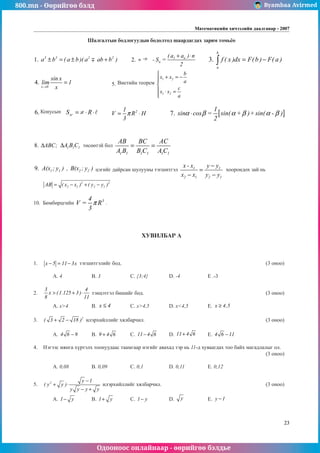 800.mn - Өөрийгөө бэлд Byambaa Avirmed
Одооноос онлайнаар - өөрийгөө бэлдье
Математикийн хичээлийн даалгавар - 2007
23
Шалгалтын бодлогуудын бодолтод øаардагдах çàðèì тоìüёо
1. a b a b a ab b
3 3 2 2
± = ± +
( )( )
 	 2. 1 n
n
( a a ) n
- S =
2
+ ⋅
÷ 	 3.
b
a
f ( x )dx F(b ) F( a )
= −
∫ 		
				
4.
x 0
sin x
lim
. 1
x
→
= 		 5.
1 2
1 2
b
x x
a
c
x x
a

+ = −



 ⋅ =


		
6. Sxr = ⋅ ⋅
≠ R  	
2
1
V R H
3
π
= ⋅ 		 [ ]
7.
1
sin cos = sin( + )+sin( - )
2
α β α β α β
⋅ 	
													
	
8. ABC;
∆ 1 1 1
A B C
∆ төсөөтэй бол
1 1 1 1 1 1
AB BC AC
A B B C A C
= = 							
									
9. 1 1 2 2
A(x ; y ) , B(x ; y ) цэгийг дайрсан шулууны тэгшитгэл 1 1
2 1 2 1
x - x y y
x x y y
−
=
− −
хоорондох зай нь
2 2
2 1 2 1
AB ( x x ) ( y y )
= − + − 	
10. Бөмбөрцгийн 3
4
V = R
3
π .
ХУВИЛБАР А
1.	 x 5 11 3x
− = − тэгшитгэлèéã бод.								 (3 оноо)		
														
	 A. 4		 B. 3		 C. {3;4}		 D. -4		 E .-3				
	
2.	
3 4
x (1.125 3 )
8 11
> + ⋅ тэнцэтгэл бишийг бод.							 (3 оноо)		
														
	 A. x>4		 B. x 4
≤ 	 C. x>4,5		 D. x<4,5	 E. x 4,5
≥ 			
	
3.	 2
( 3 2 18 )
+ − илэрхийллийг хялбарчил.							 (3 оноо)		
														
	 A. 4 6 9
− 	 B. 9 4 6
+ 	 C. 11 4 6
− 	 D. 11 4 6
+ 	 E. 4 6 11
− 				
	
4.	 Нэгээс мянга хүртэлх тоонуудаас таамгаар нэгийг авахад тэр нь 11-д хуваагдах тоо байх магадлалыг ол.		
												 (3 оноо)		
														
	 A. 0,08		 B. 0,09	 	 C. 0,1		 D. 0,11	 	 E. 0,12	 			
	
5.	 2 y 1
( y y )
y y y y
−
+ ⋅
− +
илэрхийллийг хялбарчил.						 (3 оноо)		
														
	 A. 1 y
− 	 B. 1 y
+ 	 C. 1 y
− 		 D. y 		 E. y 1
− 				
	
Виетиéн теорåм
Конусын
-í
 