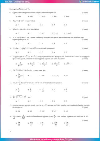 800.mn - Өөрийгөө бэлд Byambaa Avirmed
Одооноос онлайнаар - өөрийгөө бэлдье
24
Боловсролын Үнэлгээний Төв
6.	 Гурван оронтой бүх тэгш тооны цифрүүдийí íèéëáýðèéã ол.					 (3 оноо)		
														
	 A. 6060		 B. 6065		 C. 6070		 D. 6075		 E. 6080	 			
	
7.	
4 n 2
n 2 4 n
A 6P C −
+ = ⋅ тэгшитгэл бод.								 (3 оноо)		
														
	 A. 4		 B. 5		 C. 6		 D. 7		 E. 8					
		
8.	 2x 5 4x 3 4
− + − = тэгшитгэл бод.								 (3 оноо)		
														
	 A. 3	 	 B. 7		 C. 43		 D. {3; 7}	 E. {3; 43}				
	
9.	 2
x ( a 2 )x a 4 0
+ − + − = тэгшитгэлийн хоёр язгуурын квадратын нийлбэр нь хамгийн бага байхаар a
параметрийн утгыг ол.									 (3 оноо)		
														
	 A. 1		 B. 2		 C. 3		 D. 4		 E. 5				
	
10.	 2
15 15 15
10 log 5 log 75 log 625
+ + − илэрхийллийг хялбарчил.					 (3 оноо)		
														
	 A. 3		 B. 5		 C. 7		 D. 9		 E. 11				
	
11.	 Талóóäûн урт нь ..
7 1; 4 : 7 1
+ − байх гурвалжин байв. Эдгээрээс аль богино байх 2 талыг нь тойруулан
эргүүлэхэд үүсэх 2 биетийн эзэëхүүнүүдийн харьцаа аль байж болох вэ?			 (3 оноо)		
														
	 A. 3
4 7
−
	 B. 4 7
3
− 	 C. 7 2
2
− 	 D. 18 7
6
− 	 E. 17 1
+ 				
														
		
12.	 2lg x 13 2 lg( 2x 9 )
− = − − тэгшитгэлèéã бод.							 (3 оноо)		
														
	 A.
1
;17
2
 
 


	 B. 17		 C. 0,5		 D. {14;17}	 E. 14					
													
	
13.	
2
cos 2
3
α = бол 3 3
sin sin3 cos cos3
α α α α
⋅ + ⋅ илэрхийллийí óòãûã ол.				 (3 оноо)		
														
														
	 A. 4
9
		 B. 1
2
		 C. 8
27
		 D. 1
3
		 E. 2
3
					
														
		
14.	
4 4 4 3
x x x... 4
= 	 x ?
= 									 (3 оноо)		
														
	 A. 1		 B. 2		 C. 3		 D. 4		 E. 5					
		
15.	 Арифметик прîгрессийн эхний гишүүн нь (-27), ялгавар нь 5 бол эхний n гишүүний нийлбэрийн хамгийн
бага утгыг ол.										 (3 оноо)		
														
	 A. -84	 	 B. -89		 C. -88		 D. -87		 E. -85					
		
16.	
1 3
sin x
2 2 3
< < тэнцэтгэл бишийн шийдүүдийн хувьд x
2
π
π
< < завсарт харьяалагдах шийд аль нь вэ?		
														
												 (3 оноо)		
	 A. 5
12
π 		 B. 11
24
π 		 C.
5
π 		 D. 17
24
π 		 E. 7
24
π 					
														
												
 