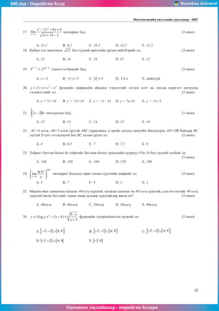 800.mn - Өөрийгөө бэлд Byambaa Avirmed
Одооноос онлайнаар - өөрийгөө бэлдье
Математикийн хичээлийн даалгавар - 2007
25
17.	
3 2
x 2
x 2x 6x 4
lim
5x 14 2
→−
− − +
+ −
хязгаарыг бод. 								 (3 оноо)		
														
														
	 A. 11,2		 B. 9,2		 C. 10,2		 D. 13,2		 E. 12,2				
18.	 Кубын гол диагональ 12 бол түүний ирмэгийн уртын нийлбэрийг ол.				 (3 оноо)		
														
	 A. 13		 B. 34		 C. 24		 D. 47		 E. 12				
	
19.	
2 x 1
x x
3 27
−
−
> тэнцэтгэл бишийг бод.								 (3 оноо)		
														
	 A. x<-3		 B. -3<x<3	 C. x 3
> 	 D. 1 x
≤ 		 E. шийдгүй			
	
20.	 2 3
y 2 x x x
= + + − фунцийн графикийн абсцисс тэнхлэгийã огтлох цэгт нь татсан шүргэгч шулууны
тэгшитгэлийг ол.										 (3 оноо)		
														
	 A. y = 7x+14	 B. y = -7x+14	 C. y = -7x - 14	 D. y = 7x-14	 E. y = -7x+2				
	
21.	
6
2
x 2dx
−
−
∫ интегралыг бод.									 (3 оноо)		
														
	 A. 12		 B. 13		 C. 14		 D. 15		 E. 16				
	
22.	 AC=4 нэгж, AB=5 нэгж урттай ABC гурвалжíû А ороéí дотоод өнцгийн биссектрис AD=DB байхаар BC
талтай D цэгт огтлолцсон бол BC талын уртыг ол. 						(3 оноо)		
														
	 A. 6		 B. 6,5		 C. 7		 D. 7,5		 E. 8				
	
23.	 Тойрогò багтаж болох ба тойргийã багтааж болох трапецийн сууриуд 9 ба 16 бол түүний òалбайг ол. 		
												 (3 оноо)		
	 A. 140		 B. 150		 C. 160		 D. 170		 E. 180				
	
24.	
2007
x 0
tg3x
lim
x
→
 
 
 
хязгаарыг бодоход гарах тооны сүүлчийн цифрийг ол. 				 (3 оноо)		
														
	 A. 5		 B. 7		 C. 9		 D. 3		 E. 1				
	
25.	 Машин явах замынхаа хагасыг 48км/ц хурдтай, хагàсыí хагàсыã нь 60 км/ц хурдтай, үлдсэн хэсгийг 40 км/ц
хурдтай явсан бол нийт замыг ямар äóíäàæ хурдтайгаар явсан вэ?				 (3 оноо)		
														
	 A. 40км/ц	 B. 48км/ц	 C. 50км/ц	 D. 56км/ц	 E. 60км/ц				
	
26.	 2 6
2
9 x
y 3log ( x 2x 8 )
x 5
−
= − − +
+
функцийн тодорхойлогдох мужийг ол. 				 (3 оноо)		
														
														
	 A. [ ]
5; 2 4;9
 
− − ∪
  		 B. [ ]
5; 2 4;9
 
− − ∪
  		 C. [ [
5; 2 4;9
 
− − ∪
  			
														
	 D. ] ] [ [
5; 2 4;9
− − ∪ 		 E. ] ]
5;9
− 								
														
														
														
														
														
														
														
	
 