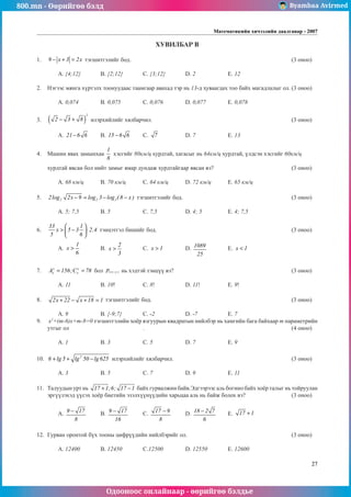 800.mn - Өөрийгөө бэлд Byambaa Avirmed
Одооноос онлайнаар - өөрийгөө бэлдье
Математикийн хичээлийн даалгавар - 2007
27
ХУВИЛБАР B
1.	 9 x 3 2x
− + = тэгшитгэлèéã бод.								 (3 оноо)		
														
	 A. {4;12}	 B. {2;12}	 C. {3;12}	 D. 2		 E. 12				
	
2.	 Нэгээс мянга хүртýлх тоонуудаас таамгаар авахад тэр нь 13-д хуваагдах тоо байх магадлалыг ол.	(3 оноо)		
														
	 A. 0,074		 B. 0,075		 C. 0,076		 D. 0,077		 E. 0,078				
	
3.	 ( )
2
2 3 8
− + илэрхийлийг хялбарчил.							 (3 оноо)		
														
	 A. 21 6 6
− 	 B. 15 6 6
− 	 C. 7 		 D. 7		 E. 13					
	
4.	 Машин явах замынхаа
1
8
хэсгийг 80км/ц хурдтай, хагасыг нь 64км/ц хурдтай, үлдсэн хэсгийг 60км/ц 		
														
хурдтай явсан бол нийт замыг ямар дундаж хурдтайгаар явсан вэ?				 (3 оноо)		
														
	 A. 68 км/ц	 B. 70 км/ц	 C. 64 км/ц	 D. 72 км/ц	 E. 65 км/ц			
	
5.	 2 2 2
2log 2x 9 log 3 log ( 8 x )
− = − − тэгшитгэлèéã бод.						 (3 оноо)		
														
	 A. 5; 7,5		 B. 5	 	 C. 7,5		 D. 4; 5		 E. 4; 7,5				
	
6.	
33 1
x 5 3 2,4
5 6
 
> − ⋅
 
 
тэнцэтгэл бишèéã бод.							 (3 оноо)		
														
	 A.
1
x
6
> 	 B.
2
x
3
> 	 C. x 1
> 		 D. 1089
25
	 E. x 1
< 					
														
											
7.	 y y
x x
A 156;C 78
= = бол ( x y )
p − нь хэдтэй тэнцүү вэ?						 (3 оноо)		
														
	 A. 11		 B. 10!		 C. 8!		 D. 11!		 E. 9!					
	
8.	 2x 22 x 18 1
+ − + = тэгшитгэлèéã бод.							 (3 оноо)		
														
	 A. 9		 B. {-9;7}	 C. -2		 D. -7		 E. 7				
9.	 x2
+(m-6)x+m-8=0 тэгшитгэлийн хоёр язгуурын квадратын нийлбэр нь хамгийн бага байхаар m параметрийн
утгыг ол				 .							 (4 оноо)		
														
	 A. 1		 B. 3		 C. 5		 D. 7		 E. 9				
	
10.	 2
6 lg 5 lg 50 lg 625
+ + − илэрхийлийг хялбарчил.						 (3 оноо)		
														
	 A. 3		 B. 5		 C. 7		 D. 9		 E. 11				
	
11.	 Талуудын урт нь 17 1;6; 17 1
+ − байх гурвалжин байв.Эдгээрээс аль богино байх õî¸ð талыг нь тойруулан
эргүүлýхэд үүсэх хоёр биетийн эзэлхүүнүүдèéн харьцаа аль нь байж болох вэ?			 (3 оноо)		
														
	 A. 9 17
8
− 	 B. 9 17
16
− 	 C. 17 9
8
− 	 D. 18 2 7
6
− 	 E. 17 1
+ 				
														
												
12.	 Гурван оронтой бүх тоонû цифрүүдийн нийлбэрийг ол.					 (3 оноо)		
														
	 A. 12400	 B. 12450	 C.12500		 D. 12550	 E. 12600		
 