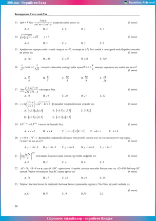 800.mn - Өөрийгөө бэлд Byambaa Avirmed
Одооноос онлайнаар - өөрийгөө бэлдье
28
Боловсролын Үнэлгээний Төв
13.	 tg 3
α = бол 3 3
5 sin
sin 2cos
α
α α
−
илэрхийллийн утгыг ол.						 (3 оноо)		
														
	 A. 2		 B. 4		 C. 6		 D. 3		 E. 7				
	
14.	 4
5 5 5
y y y... 5
= 	 y ?
= 									 (3 оноо)		
														
	 A. 6		 B. 5		 C. 4		 D. 3		 E. 2				
	
15.	 Арифметик прогрессийн эхний гишүүн нь 42, ялгавар нь (-7) бол эхний n гишүүний нийлбэрийн хамгийн
их утгыг ол.											 (3 оноо)		
														
	 A. 145		 B. 146		 C. 147		 D. 148		 E. 149				
	
16.	
1 3
cos x
2 2 3
< < тэнцэтгэл бишийн шийдүүдийн хувьд0 x
2
π
< < çàâñàðò харьяàлагдах шийд аль нь вэ?		
												 (3 оноо)		
														
	 A.
8
π 		 B.
7
π 		 C. 3
8
π 		 D. 5
8
π 		 E. 5
24
π 					
													
	
17.	
3 2
x 3
x 2x 9
lim
3x 13 2
→−
+ +
+ −
хязгаарыг бод. 								 (3 оноо)		
														
	 A. 18		 B. 19		 C. 20		 D. 21		 E. 22					
						
18.	 2
5 x
y lg x 4x 3
x 5
−
 
= + − +
 
+
 
фóнкцийн тодорхойлогдох мужийг ол.				 (3 оноо)		
														
	 A. [ ] [ ]
5;1 3;5
− ∪ 	 B. ] [ ] [
3;1 3;5
− ∪ 		 C. ] [
5;5
− 						
														
	 D. ] [ ] [
5;1 3;5
− ∪ 	 E. ] ] [ [
5;1 3;5
− ∪ 								
	
19.	
2 x 4
x 2x
0.3 0.3
+
−
< тэнцэтгэл бишийг бод.							 (3 оноо)		
														
	 A. x 1
< − 	 B. x 4
> 	 C. ] [ ] [
; 1 4;
−∞ − ∪ +∞ 	 D. 4 x
− < 	 E. x 4
< 			
	
20.	 3
y 8( x 1) 1
= − − функцийн графикийн абсцисс тэнхлэгийг огтлох цэгт нь татсан шүргэгч шулууны
òýãøèòãýë àëü íü âý?.									 (3 оноо)		
														
	 A. y = -6x+9	 B. y = 6x+9	 C. y = 6x-9	 D. y = -6x-9	 E. y = 6x-1			
	
21.	
2007
x 0
tg2x
lim
x
→
 
 
 
хязгаàрыг бодоход гарах тооны сүүлчийн цифрийг ол.				 (3 оноо)		
														
	 A. 0		 B. 2		 C. 4		 D. 6		 E. 8				
	
22.	 AC=16; AB=9 нэгж урттай ABC гурвалжнû A оройí дотоод өнцгийн биссектрис нь AD=DB байхаар BC
талтай D цэгт огтлолцсон бол BC талын уртыг ол.						 (4 оноо)		
														
	 A. 16		 B. 17		 C. 18		 D. 19		 E. 20					
													
23.	 Тойрогт багтаж болох ба тойргийг багтааж болох трапецийн сууриуд 2 ба 8 áîë түүний талбайг ол.		
														
												 (3 оноо)		
	 A.15		 B.17		 C.18		 D.20		 E.2					
														
	
 