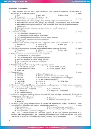 800.mn - Өөрийгөө бэлд Byambaa Avirmed
Одооноос онлайнаар - өөрийгөө бэлдье
36
Боловсролын Үнэлгээний Төв
44.	 Àëèâàà íèéãìèéí ç¿éëñèéí øèíæ, ò¿¿í÷ëýí õýðýãöýý õ¿ñýë, ýðìýëçëýë ñîíèðõîëûã õàíãàã÷ ¿çýãäýë íü
ñî¸ëûí ¿íäñýí ýëåìåíòèéí àëü íü âý?								 (2 îíîî)
A. Õýë				 Â. ¯íýò ç¿éë			Ñ. Áýëãý òýìäýã
D. Õýì õýìæýý			 E. Ýäãýýðýýñ ººð
45.	 ¯íýëýìæèéí òóõàé çºâ òîäîðõîéëîëò àëü íü âý?						 (3 îíîî)
A. ¯íýëýìæ áîë ñàéí, ñàéõàí, øóäàðãà, õàéð, áóÿí çýðýã ýåðýã òîãòâîðòîé òºñººëºë þì.
Â. ¯íýëýìæ áîë ìóó, ìóóõàé, í¿ãýë, øóäàðãà áóñ, áÿëäóó÷ëàë çýðýã òîãòâîðòîé ñºðºã òºñººëºë þì
Ñ. ¯íýëýìæ áîë ñàéí ìóó, ñàéõàí ìóóõàé, çýðýã ýåðýã áîëîí ñºðºã øèíæèéã àãóóëñàí òîãòâîðòîé
òºñººëºë þì
D. ¯íýëýìæ áîë çºâõºí íèéãìèéí ýëèò õýñãèéíõíèé òîãòâîðòîé ýðìýëçëýë þì.
E. Äýýðõ áóðóó
46.	 Àëü áîäîìæ íü çºâ áý?									 (2 îíîî)
A. Ñî¸ë áîë áàéãàëü, íèéãìèéí ¿çýãäýë
Â. Ñî¸ë áîë áàéãàëüä èëðýõ áàéäëûí ýñðýã ¿çýãäýë
Ñ. Ñî¸ë áîë íèéãìèéí òîãòîíãè áà ººð÷ëºìòãèé øèíæòýé ¿çýãäýë
D. Ñî¸ë áîë íèéãýìä õààÿà òîõèîëäîõ õîâîð ¿çýãäýë
E. Á¿ãä áóðóó
47.	 Õ¿íèé òóðøëàãûã õàäãàëæ, äàìæóóëàõ, áîäèò õýëáýð áîëîõ ñî¸ëûí ¿íäñýí ýëåìåíò àëü íü âý? (2 îíîî)
A. Õýì õýìæýý 		 Â. Áýëãý òýìäýã			Ñ. ¯íýò ç¿éë
D. Õýë				 E. Ýäãýýðýýñ ººð
48.	 1990 îíû Ìîíãîëä ºðíºñºí àðä÷èëñàí ººð÷ëºëò íü ñî¸ëûí àëü ýëåìåíòýä áàãòàõ âý? 		 (2 îíîî)
A. Õýì õýìæýý 		 Â. Øàøèí 			Ñ. ¯íýò ç¿éë
D.Õýë 			 E. Àëèíä íü ÷ áàãòàõã¿é
49.	 Ñî¸ë óðëàã õýìýýõ îéëãîëòóóäûí õàðèëöààã çºâ òîäîðõîéë. 					 (2 îíîî)
A. Ýíý õî¸ð îéëãîëò ýí òýíö¿¿ îéëãîëò
Â. Ñî¸ë íü óðëàãààñ ºðãºí, óðëàãèéã ººðòºº áàãòààíà
Ñ. Óðëàã íü ñî¸ëîîñ ºðãºí, ñî¸ëûã ººðòºº áàãòààíà
D. Ýäãýýð èíñòèòóòóóäàä îãòëîëöîõ öýã áàéõã¿é
E. Ýäãýýðýýñ ººð
50.	 Ñî¸ëóóäûí õàðèëöàí òàðõàëò äýëãýðýëòèéã ÿìàð ¿çýãäýë ãýäýã âý?				 (2 îíîî)
A. Ñî¸ëûí õàðèëöàõ ¿çýãäýë 			 Â. Ñî¸ëûí äàìæèõ ¿çýãäýë
Ñ. Ñî¸ëûí õàäãàëàãäàõ ¿çýãäýë 			 D. Ñî¸ëûí äèôôóçè ¿çýãäýë
E. À áà Â çºâ
51.	 Çºâ õàðãàëçóóë. 									 (2 îíîî)
1. ÞÍÅÑÊÎ 			 a. Í¯Á-ûí Õ¿¿õäèéí ñàí
2. UNHCHR 			 b. Í¯Á-ûí Õ¿íèé ýðõèéí äýýä êîìèññàðûí ãàçàð
3. ÞÍÈÄÎ 			 c. Í¯Á-ûí áîëîâñðîë, øèíæëýõ óõààí ñî¸ëûí áàéãóóëàë
4. ÞÍÈÑÅÔ 			 d. ¯éëäâýð õºãæëèéí áàéãóóëëàãà
A. 1a 2c 3b 4d 		 B. 1b 2d 3a 4c 			Ñ. 1d 2a 3c 4b
D. 1d 2c 3a 4b 		 E. 1c 2b 3d 4a
52.	 Ìîíãîë Óëñ 2004 îíä 1-ðò Øàíõàéí õàìòûí àæèëëàãààíû áàéãóóëëàãàä, 2-ðò Àçèéí õàìòûí àæèëëàãààíû
ÿðèà õýëýëöýýíä ýëñýí îðñîí. Çºâ ºãºãäëèéã îë. 						 (2 îíîî)
A. 1. àæèãëàã÷ààð; 2. ãèø¿¿íýýð 		 B. 1, 2 àæèãëàã÷ààð
Ñ. 1, 2 ãèø¿¿íýýð				 D. 1. ãèø¿¿íýýð; 2. àæèãëàã÷ààð			
E. Àëü àëèíä íü ýëñýýã¿é
53.	 Îëîí óëñûí õàðèëöààíä ººðèéãºº òºëººëºõ òîäîðõîé áàéãóóëëàãààð äàìæóóëàí õàðèëöàæ áîëäîã, íèëýýä
õÿçãààðëàãäìàë ñóáúåêò àëü íü âý?								 (2 îíîî)
A. Îëîí óëñûí áàéãóóëëàãà			 B. Àðä ò¿ìýí
Ñ. Òºð çàñàã 				 D. ¯íäýñòýí äàìíàñàí áàéãóóëëàãà
E. A áà B çºâ
54.	 Á¿ñ íóòàã , ñàëáàð á¿ñ íóòãèéí èíòåãðàöëàë, õ¿÷òýé ÿâàãäàæ, ýäèéí çàñãèéí õºãæèëä òóëãóóðëàñàí õ¿÷íèé
òºâ¿¿ä áèé áîëæ áàéíà. Èéì áàéãóóëëàãàä õàìààðàëã¿é ºãºãäëèéã îë. 				 (2 îíîî)
À. Åâðîïûí õîëáîî 		 B. Ç¿¿í ºìíºä Àçèéí îðíóóäûí õîëáîî
C. Àçè Åâðîïûí óóëçàëò 		 D. Îëîí óëñûí Õºäºëìºðèéí áàéãóóëëàãà
E. Øàíõàéí õàìòûí àæèëëàãààíû áàéãóóëëàãà
55.	 1989 .5.16-íä Õÿòàä-Çºâëºëòèéí äýýä õýìæýýíèé óóëçàëòàä ÇÑÁÍÕÓ-ûí ñ¿¿ë÷èéí åðºíõèéëºã÷ Ì. Ñ.
Ãîðáà÷åâ, Õÿòàäûí òºðèéí òýðã¿¿í Äýí Ñÿîïèí íàð îðîëöñîí íü 2 óëñûí õîîðîíäûí çºð÷ëèéã àëáàí ¸ñîîð
ýöýñ áîëãîæýý. Ýíý óóëçàëò îëîí óëñûí õàðèëöààíû àëü òºðºë, õýëáýðò õàìààðàõ âý?		 (2 îíîî)
 