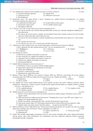 800.mn - Өөрийгөө бэлд Byambaa Avirmed
Одооноос онлайнаар - өөрийгөө бэлдье
Íèéãìèéí òóõàé ìýäëýã хичээлийн äààëãàâар - 2007
39
12.	 Уëñ òºðèéí áóñàä áàéãóóëëàãààñ төрийн ÿëãàãäàõ ãîë îíöëîã øèíæ íü: 				 (2 îíîî)
A. Õàìòûí øèéäâýð ãàðãàäàã		 Â. Óäèðäàã÷òàé
Ñ. Ãèø¿¿í÷ëýëòýé			 D. Àëáàäëàãà õýðýãëýäýã
E. ßëãàà áàéõã¿é
13.	 Îíîâ÷òîéã ñîíãî. Óëñ îðíû á¿õèé ë õ¿ðýýã õàìàðñàí óëñ òºðèéí áîäëîãî áîëîâñðóóëàõ, óëñ òºðèéí
òîãòîëöîîã á¿ðä¿¿ëýõýä îðîëöîõ íü								 (2 îíîî)
A. Ñîíèðõëûí á¿ëãèéí ¿¿ðýã 		 Â. Òóõàéí áàéãóóëëàãûí ¿¿ðýã
Ñ. Õàíäèâëàã÷ îðíû ¿¿ðýã 		 D. Óëñ òºðèéí íàìûí ¿¿ðýã
E. Çºâ õàðèóëò áàéõã¿é
14.	 Ã.Ëàññóýë “Óëñ òºð” õýìýýõ îéëãîëòûã õýðõýí òîäîðõîéëñîí áý?				 (2 îíîî)
A. Óëñ òºð íü çàñãèéí ýðõ ìýäëèéã àøèãëàí íèéãìèéí äîòîðõ ¿íýò ç¿éëèéã õóâààðèëàí áàéðøóóëàõ
¿éë àæèëëàãàà
B. Óëñ òºð íü ýðõ ìýäýëä õ¿ðýõ, ò¿¿íèéã òîãòîîí áàðèõ áîëîí àøèã õîíæîî îëîõûí òóëä ýðõ ìýäëèéã
àøèãëàõ àëáàäëàãûí àðãà õýðýãñëèéí öîãö þì
Ñ. Óëñ òºð íü ýðõ ìýäýëä îðîëöîõ ò¿¿íèéã õóâààðèëàõàä íºëººëºõèéí òºëºº ýðìýëçýí òýìöýõ ÿâäàë
þì.
D. Óëñ òºð áîë ýðõ ìýäýë þì
E. Óëñ òºð áîë õýí, þóã, õýçýý, õýðõýí îëæ, àâ÷ áóé òýìöýë þì
15.	 “Àðä÷èëàë íü àðä ò¿ìíèé òóñûí òóëä òýäíèé ººðñäèéíõ íü áèé áîëãîñîí çàñàã þì. ªºðººð
õýëáýë, àðä÷èëàë áîë àðä ò¿ìíèé çàñàãëàë þì” ãýæ õýí òîäîðõîéëñîí áý? 			 (2 îíîî)
A. Ò. Æåôôåðñîí 			 Â. À. Ëèíêîëüí 		Ñ. Æ. Òîéíáè
D. Ó. ×åð÷èëü 			 E. Àëü íü ÷ áèø
16.	 Àëü áîäîìæ íü çºâ áý? 									 (2 îíîî)
A. Íàì áîë óëñ òºðèéí ñèñòåìèéí ãîë öºì þì
Â. Àðä ò¿ìýí áîë óëñ òºðèéí ñèñòåìèéí ãîë öºì þì
Ñ. Àðä÷èëàë áîë óëñ òºðèéí ñèñòåìèéí ãîë öºì þì
D. Òºð áîë óëñ òºðèéí ñèñòåìèéí ãîë öºì þì
E. Çºâ áîäîìæ áàéõã¿é
17.	 Òºðèéã áàéãóóëàìæààð íü õýðõýí àíãèëäàã âý? 						 (2 îíîî)
A. Õîëáîîíû, íýãäìýë, óëñóóäûí õîëáîî (Êîíôåäåðàöè)
Â. Àðä÷èëñàí, àðä÷èëñàí áóñ (àâòîðèòàð, òîòàëèòàð)
Ñ. Õààíò, Á¿ãä íàéðàìäàõ
D. Õýìæýýò, õýìæýýã¿é ýðõò õààíò
E. Ïàðëàìåíòûí, åðºíõèéëºã÷èéí
18.	 Ìîíãîë Óëñûí èðãýí ÈÇÍ-ààñ íýð äýâøèã÷ Ñ.Îþóí 2004 îíä ÓÈÕ-ûí ñîíãóóëèéí 69 ä¿ãýýð òîéðîãò
îëîíõèéí ñàíàë àâ÷ ÓÈÕ-ûí ãèø¿¿íýýð ñîíãîãäîâ Ýíý íü óëñ òºðèéí ñèñòåìèéí … þì.		 (2 îíîî)
A. Øààðäëàãà 			 Â. Ãàðàëò 			Ñ. Äýìæëýã 	
D. Ýðãýõ õîëáîî 			 E. À áà Â
19.	 Óëñ òºðèéí ýðõ ìýäýë á¿õèé áàéãóóëëàãààñ îëîí ò¿ìíèé ò¿ãýýìýë ýðõ àøèãò íèéöñýí äàé÷ëàí ãàðãàõ,
õóâààðèëàõ, çîõèöóóëàõ, äýìæëýã ¿ç¿¿ëýõ ÷àäâàð á¿õèé òàñðàëòã¿é ¿éë ÿâöûã óëñ òºðèéí øèíæëýõ óõààíä
… ãýæ ¿çäýã . Çºâ õàðèóëòûã îë.								 (2 îíîî)
A. Óëñ òºðèéí øèéäâýð 		 Â. Óëñ òºðèéí áîäëîãî		Ñ. Óëñ òºðèéí äýãëýì
D. Óëñ òºðèéí óõàìñàð			 E. Óëñ òºðèéí ñî¸ë
20.	 Òºðèéí çàñàãëàë ãýñýí îéëãîëòîä ¿ë õàìààðàõûã îë.						 (2 îíîî)
A. Ìîíãîë Óëñûí åðºíõèéëºã÷ àéë ãýð, àëáàí ãàçàð áîëãîí ìîðèí õóóðûã õîéìîðòîî çàëàõ òóõàé
çàðëèã ãàðãàâ
Â. ÓÈÕ-ààñ øèíý÷ëýí íàéðóóëàãäàæ áàòëàãäñàí “Òàòâàðûí áàãö õóóëü”-èóä 2007 îíû I ñàðûí 1-ýýñ
Ìîíãîë Óëñ äàÿàð ìºðäºãäºæ ýõëýâ
Ñ. ÁÑØÓ-íû ñàéäûí òóøààëààð ÅÁÑ-èéí 1 öàãèéã 40 ìèíóòààð òîîöîõ áîëîâ
D. Àðä÷èëñàí íàìûí äàðãà Ö. Ýëáýãäîðæ íàìûíõàà á¿òýö çîõèîí áàéãóóëàëòàä ººð÷ëºëò õèéâ
E. Òºðèéí àëáàí õààã÷äûí öàëèíã Çàñãèéí ãàçðûí … äóãààð òîãòîîëîîð 20% íýìýâ
21.	 2002 îíä Ìîíãîë Óëñûí “Èðãýíèé õóóëü” øèíý÷ëýãäýí áàòëàãäñàí áºãººä ýíý õóóëèéã çºâ õýðýãëýõ òàëààð
àëáàí ¸ñíû òàéëáàð õýðýãòýé áîëñîí. Ýíýõ¿¿ òàéëáàðûã õýí õèéõ âý?				 (2 îíîî)
A. Çàñãèéí ãàçàð 			 Â. ¯íäñýí õóóëèéí öýö 	Ñ. Óëñûí Äýýä ø¿¿õ
D. Åðºíõèéëºã÷			 E. ÓÈÕ
22.	 Ñóðàã÷ Áàò ºâëèéí àìðàëòààðàà îëèìïèàäàä áýëòãýõ ìºí ÷ºëººò öàãààðàà àæèë õèéõ çîðèëãîòîé áàéëàà.
Ýäãýýð àæëûã çýðýã õèéõ áîëîìæã¿é òóë îëèìïèàäàä áýëòãýõýä àìðàëòàà çîðèóëàâ. Áàòûí àëäàãäñàí
áîëîìæèéí ºðòãèéã òîäîðõîéë.								 (2 îíîî)
 