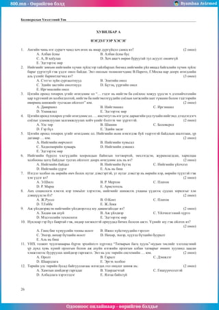 800.mn - Өөрийгөө бэлд Byambaa Avirmed
Одооноос онлайнаар - өөрийгөө бэлдье
26
Боловсролын Үнэлгээний Төв
ХУВИЛБАР А
НЭГДҮГЭЭР ХЭСЭГ
1.	 Àíãèéí ÷èíü íýã ñóðàã÷ ÷àìä õî÷ ºãºõ íü ÿìàð äóðã¿éöýë ñàíêö âý? 				 (2 îíîî)
A. Àëáàí ¸ñíû				 Â. Àëáàí ¸ñíû áóñ 		
Ñ. À, B õî¸óëàà			 D. Õî÷ àâàã÷ ººðºº áóðóóòàé òóë àñóóëò îíîâ÷ã¿é 			
E. Ýäãýýðýýñ ººð
2.	 Íèéãìèéã çºâõºí íèéãìèéí õ¿÷èí ç¿éëñýýð òàéëáàðëàõ áºãººä íèéãìèéí ¿éë ÿâöàä áàéãàëèéí õ¿÷èí ç¿éëñ
áàðàã ¿¿ðýãã¿é ãýæ ¿çäýã îíîë áàéäàã. Ýíý îíîëûí òºëººëºã÷äººñ Â.Ïàðåòî, Ã.Ìîñêà íàð äîîðõ ºãºãäëèéí
àëü ¿çëèéã áàðèìòëàã÷èä âý? 									 (3 îíîî)
A. Ñýòãýë ç¿éí ñóðãààëòíóóä 		 Â. Ýëèòèéí îíîë
Ñ. Ýäèéí çàñãèéí îíîëòíóóä 		 D. Á¿òýö, ¿¿ðãèéí îíîë
E. Èðãýíøëèéí îíîë
3.	 Öýãèéí îðîíä òîõèðîõ ¿ãèéã ºãºãäëººñ îë “… ãýäýã íü íèéãýì áà ñî¸ëîîñ õîæóó ¿¿ññýí ÷ äýëõèé÷ëýëèéí
öàð õ¿ðýýíèé à÷ õîëáîãäîëòîé, íèéãýì áà íèéãýìëýã¿¿äèéí ñî¸ëûí õºãæëèéí øàò ò¿âøèí áîëîí òýäãýýðèéí
ºâºðìºö øèíæèéã òóñãàñàí îéëãîëò” þì. 							 (2 îíîî)
A. Äàÿàðøèë 				 Â. Íèéãýìøèë 			Ñ. Èðãýíøèë
D. Óëàìæëàë 				 E. Ýäãýýðýýñ ººð
4.	 Öýãèéí îðîíä òîõèðîõ ¿ãèéã ºãºãäëººñ îë. … èíñòèòóò íü íýã ¿åýñ äàðààãèéí ¿åä òóõàéí íèéãýìä äýýäëýãäýã÷
ñî¸ëûã óëàìæëóóëàí çàëãàìæëóóëàõ õîé÷ ¿åèéã áýëòãýõ ÷èã ¿¿ðýãòýé.				 (2 îíîî)
A. Óëñ òºð 				 Â. Øàøèí 			Ñ. Áîëîâñðîë
D. Ãýð á¿ë 				 E. Ýäèéí çàñàã
5.	 Öýãèéí îðîíä òîõèðîõ ¿ãèéã ºãºãäëººñ îë. Íèéãìèéí ºñºí íýìýãäýæ áóé ýýäðýýòýé áàéäëûí øàëòãààí, ¿ð
äàãàâàð … þì. 										 (2 îíîî)
A. Íèéãìèéí ººð÷ëºëò			 Â. Íèéãìèéí õóâüñàë
Ñ. Õºäºëìºðèéí õóâààðü 		 D. Íèéãìèéí äýâøèë
E. Ýäãýýðýýñ ººð
6.	 Íèéãìèéí á¿ðäýë õýñã¿¿äèéí õîîðîíäûí áàéíãûí òîãòâîðòîé, ýìõëýãäñýí, æóðàìëàãäñàí, õàðèëöàà
õîëáîîíû öîãö áàéäëûã òóñãàõ îéëãîëò äîîðõ ºãºãäëººñ àëü íü âý? 				 (2 îíîî)
A. Íèéãìèéí áàéäàë 			 Â. Íèéãìèéí á¿òýö		Ñ. Íèéãìèéí ¿éë÷ëýë 		
D. Íèéãìèéí ¿¿ðýã 			 E. Àëü íü áèø
7.	 Íýãäýë õîëáîî íü ººðèéí ºì÷ áîëîõ íóòàã äýâñãýðòýé, óã íóòàã äýâñãýð íü ººðèéí íýð, ººðèéí ò¿¿õòýé ãýæ
õýí үздэг вý? 										 (2 îíîî)
A. Ý.Øèëç 				 Â. Ð. Ìåðòîí 			Ñ. Ïëàòîí
D. Ð. Ìàðø 				 E. Àðèñòîòåëü
8.	 Àíõ ñîöèîëîãè õýìýýõ íýð òîìú¸îã õýðýãëýí, íèéãìèéã øèíæëýõ óõààíû ¿¿äíýýñ ñóäëàõ çîðèëãûã õýí
äýâø¿¿ëñýí áý? 										 (2 îíîî)
A. Æ.Ðóññî 				Â. Î.Êîíò			Ñ. Ïëàòîí
D. Ò.Ãîááñ 				 E. Æ.Ëîêê
9.	 Àæ ¿éëäâýðæñýí íèéãìèéí ¿éëäâýðëýëä þó äàâàìãàéëäàã âý? 					 (2 îíîî)
A. Õºäºº àæ àõóé 			 Â. Àæ ¿éëäâýð			Ñ. ¯éë÷èëãýýíèé õ¿ðýý 		
D. Ìýäýýëëèéí òåõíîëîãè		 E. Ýäãýýðýýñ ººð
10.	 Íóêëåàð ãýð á¿ë áàÿðòàé ãýæ, ºíäºð õºãæèëòýé îðíóóäàä áè÷èõ áîëñîí àæýý. ¯¿íèéã þó ãýæ îéëãîõ âý? 		
												 (2 îíîî)
A. Ãàíö áèå õ¿ì¿¿ñèéí òîîíû ºñºëò 	 Â. Èæèë õ¿éñòí¿¿äèéí ãýðëýëò
Ñ. Ýõíýð, íºõºð á¿òöèéí ºñºëò 		 D. Íºõºð, ýõíýð, õ¿¿õýä á¿òöèéí áóóðàëò
E. Àëü íü áèø
11.	 ÓÈÕ ýýëæèò ÷óóëãàíààðàà á¿ðýí ýðõèéíõýý õ¿ðýýíä “Òàòâàðûí áàãö õóóëü”-èóäûí òºñëèéã õýëýëöñýíèé
¿ð ä¿íä õóâü õ¿íèé îðëîãûí áîëîí àæ àõóéí íýãæèéí îðëîãûí àëáàí òàòâàðûã ºìíºõ õóóëèíä çààñàí
õýìæýýíýýñ áóóðóóëàõ øèéäâýð ãàðãàæýý. Ýíý íü óëñ òºðèéí ñèñòåìèéí … þì. 			 (2 îíîî)
A. Îðîëò 				 Â. Ãàðàëò 			Ñ. Äýìæëýã
D. Øààðäëàãà 				 E. Ýðãýõ õîëáîî
12.	 Òºðèéí óëñ òºðèéí áóñàä áàéãóóëëàãààñ ÿëãàãäàõ ãîë îíöëîã øèíæ íü: 				 (2 îíîî)
A. Õàìòûí øèéäâýð ãàðãàäàã 		 Â. Óäèðäàã÷òàé			Ñ. Ãèø¿¿í÷ëýëòýé
D. Àëáàäëàãà õýðýãëýäýã		 E. ßëãàà áàéõã¿é
 