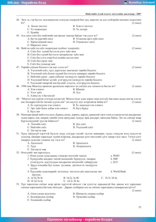 800.mn - Өөрийгөө бэлд Byambaa Avirmed
Одооноос онлайнаар - өөрийгөө бэлдье
Íèéãìèéí òóõàé ìýäëýã хичээлийн äààëãàâар - 2007
55
44.	 Ýöýã ýõ, ãýð á¿ëýýñ çàëãàìæèëñàí ñòàòóñàà òîäîðõîé áèå õ¿í, ººð÷ëºõ íü àëü õýëáýðèéí øèëæèõ õºäºëãººí
áý? 												 (2 îíîî)
A. Áîñîî ÷èãëýëò 			 Â. Õýâòýý ÷èãëýëò
Ñ. ¯å õîîðîíäûí 			 D. ¯å äîòîðõ
E. Õóâèéí
45.	 Àëü îíîë ñî¸ë áîë íèéãìèéí íÿãòðàëûã õàíãàæ áàéäàã ãýæ ¿çäýã âý? 				 (2 îíîî)
A. Á¿òýö ¿¿ðãèéí îíîë 		 Â. Óãñààòíû àðãà ç¿éí îíîë
Ñ. Çºð÷èëäººíèé îíîë 		 D. Óëàìæëàëò îíîë
E. Ìàðêñèñò îíîë
46.	 Íèéãýì õèéãýýä ñî¸ë õîîðîíäûí õîëáîîã òîäîðõîéë. 						 (2 îíîî)
A. Ñî¸ë áîë õ¿íèé á¿òýýñýí ¿íýò ç¿éë ìºí
Â. Ñî¸ë áîë õ¿íèé á¿òýýñýí ìàòåðèàëëàã ç¿éë ìºí
Ñ. Ñî¸ë áîë óòãà ó÷èð áýëãýäëèéí ñèñòåì ìºí
D. Ñî¸ë áîë óðëàã ìºí
E. Ñî¸ë áîë óõàìñàð ìºí
47.	 Òºðèéí ñî¸ëûí áîäëîãî ãýæ þóã õýëýõ âý? 							 (2 îíîî)
A. ¯íäýñíèé ñî¸ë, ò¿¿õ äóðñãàëûã õàìãààëàõ òºðèéí áîäëîãî
Â. ¯íäýñíèé ñî¸ë áîëîí ò¿¿íèé á¿òýýã÷äýä õàìààðàõ òºðèéí áîäëîãî
Ñ. Íèéòèéí óðëàã , óðàí ñàéõíûã õºãæ¿¿ëýõ òºðèéí áîäëîãî
D. ¯íäýñíèé áè÷èã ¿ñãèéã äýëãýð¿¿ëýí õºãæ¿¿ëýõ òºðèéí áîäëîãî
E. ¯íäýñíèé ÷àíàðòàé þì á¿ãäèéã äýýäëýõ, äýëãýð¿¿ëýõ áîäëîãî
48.	 1990 îíû Ìîíãîëä ºðíºñºí àðä÷èëñàí ººð÷ëºëò íü ñî¸ëûí àëü ýëåìåíòýä áàãòàõ âý? 		 (2 îíîî)
A. Õýì õýìæýý 			 Â. Øàøèí
Ñ. ¯íýò ç¿éë 				 D. Õýë
E. Àëèíä íü ÷ áàãòàõã¿é
49.	 “Ìîíãîë õ¿í óóðãàí äýýã¿¿ð àëõäàãã¿é Ìîíãîë ¸ñûã óëàí äîðîî ãèøãýäýãã¿é Ààâ ìèíü íàäàä èíãýæ õýëñýí
þì Àíõààðàëòàé áè ÷àãíàæ ñóóñàí þì” ýíý ø¿ëýãò þóã èëýðõèéëæ áàéíà âý? 			 (3 îíîî)
A. ¨ñ ñóðòàõóóíû õýì õýìæýý		 Â. ¨ñ çàíøëûí õýì õýìæýý
Ñ. Ýðõ ç¿éí áóþó àëáàí õýì õýìæýý	 D. Á¿ãä áóðóó
E. Á¿ãä çºâ
50.	 ªíººäºð ìàíàé íèéñëýëä õàëõ, áóðèàä, êàçàõ, äºðâºä, äàðõàä, óðèàíõàé çýðýã îëîí óãñààòàí ÿñòàí àìüäðàõààñ
ãàäíà åâðîï, àçè, àìåðèê òèâèéí îëîí îðíóóäààñ õ¿ì¿¿ñ èðæ àìüäàð÷, àæèëëàæ áàéíà. Ýíý íü ñî¸ëûí ÿìàð
á¿ðýëäýõ¿¿íèéã ¿¿ñãýæ áàéíà âý?								 (2 îíîî)
A. Ýëèòèéí ñî¸ë 			 Â. Äýä ñî¸ë
Ñ. Íèéòèéí ñî¸ë 			 D. ¯íäýñíèé ñî¸ë
E. Ýäãýýðýýñ ººð
51.	 Õ¿íä çàéëøã¿é õýðýãòýé á¿ãäýýñ èë¿¿ äýýã¿¿ð ãýäãèéã õ¿ëýýí çºâøººð÷, ò¿¿íä òýì¿¿ëæ èõýä õ¿íäýòãýí
äýýäýëæ, áèøèð÷ õàðèëöäàã õ¿íèé ìýäðýìæ, àìüäðàëûí ¿íýò ÷èãëýëèéã ¿íýò ÷àíàð ãýäýã àæýý. Òýãâýë ¿íýò
÷àíàðûã ñóäàëäàã óõààíûã þó ãýäýã âý? 							 (2 îíîî)
A. Àêñåîëîãè 				 Â. Àðõåîëîãè
Ñ. Ò¿¿õ 				 D. Àíòðîïîëîãè
E. Ýäãýýðýýñ ººð
52.	 ªãºãäëèéã çºâ õàðãàëçóóë. 								 (2 îíîî)
1. Îëîí óëñûí õóäàëäààíû òýíöâýðò ºñºëòèéã õàíãàõ			 a. WHO
2. Õ¿ì¿¿ñèéí àìüäðàõ òààòàé íºõöºëèéã á¿ðä¿¿ëýõ, ÷àíàðûã 		 b. IMF
äýýøë¿¿ëýõ, ÿäóó÷óóäûí àìüäðàëûí íºõöºëèéã ñàéæðóóëàõ		 c. ILO
3. Ýð¿¿ë ìýíäèéí á¿õ òàëûí òóñëàìæ, ¿éë÷èëãýýã õºãæ¿¿ëýõ
òóñëàõ 						
4. Õ¿¿õäèéí õºäºëìºðèéã çîãñîîõîä ÷èãëýñýí ¿éë àæèëëàãààã àâ÷ 	 d. World Bank
ÿâóóëàõ 							
A. 1d 2a 3b 4c 		 B. 1d 2c 3a 4b 			Ñ. 1b 2c 3d 4a
D. 1b 2d 3a 4c			 E. 1d 2c 3b 4a
53.	 Õ¿í òºðºëõòºí ñî¸ëûã àñàð ºðãºí õ¿ðýýòýé îéëãîëò ãýæ ¿çäýãýýñ õàðüöàíãóé áèå äààñàí ìýò õàðèëöààã
ñî¸ëûí õàðèëöààíä áàãòààí îéëãîäîã . Äàðààõ ñàëáàðûí àëü íü ñî¸ëûí õàðèëöààíä õàìààðàãäàõã¿é âý? 		
												 (2 îíîî)
À. Îëîí óëñûí æóóë÷ëàë 		 B. Øèíæëýõ óõààíû ñàëáàð
C. Áîëîâñðîëûí ñàëáàð 		 D. Óðëàãèéí ñàëáàð
E. Òåõíèêèéí ñàëáàð
 
