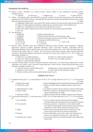 800.mn - Өөрийгөө бэлд Byambaa Avirmed
Одооноос онлайнаар - өөрийгөө бэлдье
56
Боловсролын Үнэлгээний Төв
54.	 Ìîíãîë Óëñààñ “Äýëõèéí óòãà ñî¸ëûí øèëäýã ºâèéí äýýæèñ”-ä íýð äýâø¿¿ëñýí óðëàãèéí òºðºëä
õàìðàãäàõã¿éã îë. 										 (2 îíîî)
A. Õººìèé	 B. Óðòûí äóó	Ñ. Ìîðèí õóóð 		 D. Òóóëü	 E. Óðàí íóãàðàëò
55.	 “Öýðýã , öàãäààãèéí àëáàí õààã÷èéã Í¯Á-ûí ýíõèéã ñàõèóëàõ áîëîí Îëîí óëñûí áóñàä ¿éë àæèëëàãààíä
îðîëöóóëàõ òóõàé” Ìîíãîë Óëñûí ÓÈÕ-ààð 2002 îíä áàòàëñàí õóóëèéí õ¿ðýýíä Ìîíãîë Óëñûí öýðýã õààíà,
ÿìàð ¿éë àæèëëàãàà ÿâóóëñàí áý? 								 (2 îíîî)
À. Àôðèêèéí ãóðâàí îðîíä õýðýãæ¿¿ëæ áóé ýíõèéã ñàõèóëàõ ¿éë àæèëëàãààíä àæèãëàã÷ààð îðîëöñîí
B. Ãàäààä 10 ãàðóé îðîíòîé õàìòàðñàí õýýðèéí ñóðãàëò äàäëàãûí àæëûã çîõèîí áàéãóóëñàí
C. 2006 îíîîñ Ñîåððà Ìîíå Óëñàä 250 õ¿íòýé öýðãèéí áàã èëãýýñýí
D. 2003 îíîîñ Èðàê, Àôãàíèñòàíä ýíõèéã ñàõèóëàõ ¿éë àæèëëàãààíä îðîëöîæ áàéíà
E. Á¿ãä çºâ
56.	 Çºâ õàðãàëçóóë.										 (2 îíîî)
1. ÞÍÅÑÊÎ 			 a. Í¯Á-ûí Õ¿¿õäèéí ñàí
2. UNHCHR 			 b. Í¯Á-ûí Õ¿íèé ýðõèéí äýýä êîìèññàðûí ãàçàð
3. ÞÍÈÄÎ 			 c. Í¯Á-ûí áîëîâñðîë, øèíæëýõ óõààí ñî¸ëûí áàéãóóëàë
4. ÞÍÈÑÅÔ 			 d. ¯éëäâýð õºãæëèéí áàéãóóëëàãà
A. 1a 2c 3b 4d 		 B. 1b 2d 3a 4c 			Ñ. 1d 2a 3c 4b
D. 1d 2c 3a 4b 		 E. 1c 2b 3d 4a
57.	 Ìîíãîë Óëñûí Çàñãèéí ãàçàð, Á¿ãä Íàéðàìäàõ Ôèíëÿíä Óëñûí Çàñãèéí ãàçàð õîîðîíäûí “Õºðºíãº
îðóóëàëòûã õºõ¿¿ëýí äýìæèõ, õàðèëöàí õàìãààëàõ òóõàé” õýëýëöýýðò ¯éëäâýð, õóäàëäààíû ñàéä Ö.
Äàâààäîðæ, Ôèíëÿíä Óëñààñ ìàíàé îðîíä ñóóãàà Îíö áºãººä á¿ðýí ýðõò ýë÷èí ñàéä Àíòè Êîóçìèíè íàð
º÷èãäºð àëáàí ¸ñîîð ãàðûí ¿ñýã çóðëàà. Ýíý õýëýëöýýð íü õî¸ð îðíû õóäàëäàà, ýäèéí çàñãèéí õàðèëöààã
õºãæ¿¿ëýõ, ôèíëÿíäûí õºðºíãº îðóóëàëòûã íýìýãä¿¿ëýõýä ÷óõàë ¿¿ðýã ã¿éöýòãýõ þì. Энэ нь ямар талт
харилцаанд хамаарах вэ?									 (2 îíîî)
A. Õî¸ð òàëò óëñ òºðèéí õàðèëöàà 		 B. Õî¸ð òàëò ýäèéí çàñãèéí õàðèëöàà
Ñ. Îëîí òàëò ýäèéí çàñãèéí õàðèëöàà 	 D. Îëîí òàëò óëñ òºðèéí õàðèëöàà
E. Õî¸ð òàëò õ¿ì¿¿íëèãèéí õàðèëöàà
58.	 Äýëõèéí II äàéíû äàðàà äýëõèéí óëñ îðíóóä ñîöèàëèñò, êàïèòàëèñò ãýñýí áèå áèåäýý äàéñàãíàñàí 2 ëàãåðò
õóâààãäàæ, ¿çýë ñóðòàë, öýðýã çýâñãèéí òàëààð ñºðãºëäºí òýìöýõ áîëñîí. Äîîðõ áàéãóóëëàãóóäààñ àëü íü
ñîöèàëèñò ëàãåðèéã òºëººëºõ âý? 								 (2 îíîî)
A. Óìàðä Àòëàíòûí ãýðýýíèé áàéãóóëëàãà	 B. Âàðøàâûí ãýðýýíèé îðíóóäûí áàéãóóëëàãà
Ñ. Åâðîïûí íýãäñýí õîëáîî 			 D. Ç¿¿í ºìíºä Àçèéí îðíóóäûí õîëáîî
E. Íîìõîí äàëàéí ýäèéí çàñãèéí õàìòûí àæèëëàãààíû ÷óóëãà
ÕÎЁÐÄÓÃÀÀÐ ÕÝÑÝÃ
2.1. Òàòâàðûí àíãèëëóóäûã 2.1-ä çºâ õàðãàëçóóë. (A, B, C. D, E òóñ á¿ðä õàðãàëçàõ óòãûã 1, 2, 3, 4, 5-ààñ ñîíãîíî
óó).												 (5 îíîî)
A. Ïðîãðåññèâ òàòâàð			 1. Õýðýãëýýíèé áàðàà ¿éë÷èëãýýíèé áîðëóóëàëòààñ àâ÷ áóé òàòâàð
B. Ðåãðåññèâ òàòâàð 			 2. Îðëîãî ºñºõèéí õèðýýð òàòâàðûí äóíäàæ õýìæýý ºñäºã
					 òàòâàð
C. Ïðîïîðöèîíàëü òàòâàð 		 3. Ýä õºðºíãº ýçýìøèã÷, îðëîãî îëîã÷îîñ òºñºâò àâ÷ áóé òàòâàð
D. Øóóä òàòâàð 			 4. Îðëîãûí õýìæýýíýýñ õàìààðàõã¿éãýýð òàòâàðûí äóíäàæ
					 õýìæýý ººð÷ëºãääºãã¿é òàòâàð
E. Øóóä áóñ òàòâàð 			 5. Îðëîãî ºñºõèéí õèðýýð òàòâàðûí äóíäàæ õýìæýý áóóðäàã
2.2. Ñîíãóóëèéí çàð÷ìóóäûã 2.1-ä çºâ õàðãàëçóóë. (A, B, C. D, E òóñ á¿ðä õàðãàëçàõ óòãûã 1, 2, 3, 4, 5-ààñ ñîíãîíî
óó).												 (5 îíîî)
A. Á¿õ íèéòèéí 			 1. Ñîíãîã÷ õýíèé ÷ íºëººíä àâòàõã¿é çºâõºí ººðèéí
					 óõàìñàðòàé ¿éë àæèëëàãààãààð ñàíàëàà èëýðõèéëýõ áîëîìæ
B. Òýãø ýðõèéí 			 2. Ñîíãóóëüä îðîëöîõ, ýñ îðîëöîõ íü ñîíãîã÷èéí õóâèéí
					 õýðýã áºãººä õýíèé äàðàìò øàõàëòàíä îðîëã¿éãýýð ñàíàëàà
					 èëýðõèéëýõ á¿õèé ë áîëîëöîîãîîð õàíãàãäàõ ÿâäàë
C. Øóóä 				 3. Õóóëüä çààñàí õÿçãààðëàëòààñ áóñàä òîõèîëäîëä òóõàé
					 óëñûí íàñàíä õ¿ðýã÷èä á¿ãä ñîíãóóëüä îðîëöîíî
D. ×ºëººò 				 4. Ñîíãîã÷ á¿ð èæèë òîîíû ñàíàë ãàðãàõ ýðõòýé áºãººä íýã
					 ñîíãîã÷ íýã óäààãèéí ñîíãóóëüä íýã ë óäàà îðîëöîíî
E. Íóóöààð ñàíàë ãàðãàõ 		 5. Ñîíãóóëèéí ýöñèéí ä¿í íü íèéò èðãýäèéí ñàíàë õóðààëòààð
					 øèéäýãäýíý
 