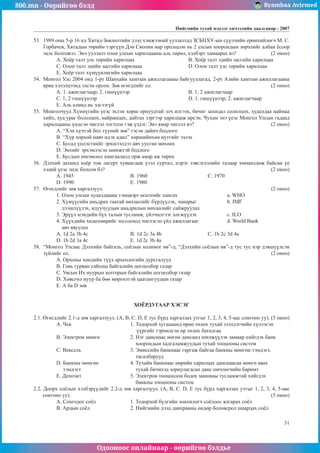 800.mn - Өөрийгөө бэлд Byambaa Avirmed
Одооноос онлайнаар - өөрийгөө бэлдье
Íèéãìèéí òóõàé ìýäëýã хичээлийн äààëãàâар - 2007
31
53.	 1989 îíû 5-ð 16 íä Õÿòàä-Çºâëºëòèéí äýýä õýìæýýíèé óóëçàëòàä ÇÑÁÍÕÓ-ûí ñ¿¿ë÷èéí åðºíõèéëºã÷ Ì. Ñ.
Ãîðáà÷åâ, Õÿòàäûí òºðèéí òýðã¿¿í Äýí Ñÿîïèí íàð îðîëöñîí íü 2 óëñûí õîîðîíäûí çºð÷ëèéã àëáàí ¸ñîîð
ýöýñ áîëãîæýý. Ýíý óóëçàëò îëîí óëñûí õàðèëöààíû àëü òºðºë, õýëáýðò õàìààðàõ âý?		 (2 îíîî)
A. Õî¸ð òàëò óëñ òºðèéí õàðèëöàà			 B. Õî¸ð òàëò ýäèéí çàñãèéí õàðèëöàà
Ñ. Îëîí òàëò ýäèéí çàñãèéí õàðèëöàà			 D. Îëîí òàëò óëñ òºðèéí õàðèëöàà
E. Õî¸ð òàëò õ¿ì¿¿íëèãèéí õàðèëöàà
54.	 Ìîíãîë Óëñ 2004 îíä 1-ðò Øàíõàéí õàìòûí àæèëëàãààíû áàéãóóëëàãàä, 2-ðò Àçèéí õàìòûí àæèëëàãààíû
ÿðèà õýëýëöýýíä ýëñýí îðñîí. Çºâ ºãºãäëèéã îë.						 (2 îíîî)
A. 1. àæèãëàã÷ààð; 2. ãèø¿¿íýýð				 B. 1, 2 àæèãëàã÷ààð
Ñ. 1, 2 ãèø¿¿íýýð					 D. 1. ãèø¿¿íýýð; 2. àæèãëàã÷ààð
E. Àëü àëèíä íü ýëñýýã¿é
55.	 Ìîíãîë÷óóä Õ¿íí¿ãèéí ¿åýñ ýõëýí õºðø îðíóóäòàé ýë÷ èëãýýõ, áè÷èã çàõèäàë ñîëèëöîõ, õóäàëäàà íàéìàà
õèéõ, õóä óðàã áîëîëöîõ, íàéðàìäàõ, äàéòàõ çýðãýýð õàðèëöàæ èðñýí. ×óõàì ýíý ¿åýñ Ìîíãîë Óëñûí ãàäààä
õàðèëöààíû ¿íäñýí ÷èãëýë òîãòñîí ãýæ ¿çäýã. Ýíý ÿìàð ÷èãëýë âý? 				 (2 îíîî)
A. “Õýí õ¿÷òýé áîë ò¿¿íèé çºâ” ãýñýí äàéí÷ áîäëîãî
B. “Õ¿ð õîðõîé íàâ÷ èäýõ àäèë” õºðøèéíõºº íóòãèéã ýçëýõ
Ñ. Áóñàä ¿íäýñòíèéã ýðõøýýëäýý àâ÷ óóñãàí ìºõººõ
D. Ýíõèéã ýðõýìëýñýí øèíæòýé áîäëîãî
E. Áóñäûí ºìãººëºë õàìãààëàëä îðæ àìàð àæ òºðºõ
56.	 Äýëõèé äàõèíä õî¸ð òîì ëàãåðò õóâààãäàæ ¿çýë ñóðòàë, öýðýã çýâñýãëýëèéí òàëààð õººöºëäºæ áàéñàí ¿å
õýäèé ¿åýñ ýöýñ áîëñîí áý? 									 (2 îíîî)
À. 1945 			 B. 1960 				 C. 1970
D. 1990 			 E. 1980
57.	 ªãºãäëèéã çºâ õàðãàëçóóë.									 (2 îíîî)
1. Îëîí óëñûí õóäàëäààíû òýíöâýðò ºñºëòèéã õàíãàõ 			 a. WHO
2. Õ¿ì¿¿ñèéí àìüäðàõ òààòàé íºõöºëèéã á¿ðä¿¿ëýõ, ÷àíàðûã		 b. IMF
äýýøë¿¿ëýõ, ÿäóó÷óóäûí àìüäðàëûí íºõöºëèéã ñàéæðóóëàõ
3. Ýð¿¿ë ìýíäèéí á¿õ òàëûí òóñëàìæ, ¿éë÷èëãýýã õºãæ¿¿ëýõ 		 c. ILO
4. Õ¿¿õäèéí õºäºëìºðèéã çîãñîîõîä ÷èãëýñýí ¿éë àæèëëàãààã 		 d. World Bank
àâ÷ ÿâóóëàõ
A. 1d 2a 3b 4c 			 B. 1d 2c 3a 4b 			Ñ. 1b 2c 3d 4a
D. 1b 2d 3a 4c 			 E. 1d 2c 3b 4a
58.	 “Ìîíãîë Óëñààñ Äýëõèéí áàéãàëü, ñî¸ëûí õîëèìîã ºâ”-ä, “Äýëõèéí ñî¸ëûí ºâ”-ä òóñ òóñ íýð äýâø¿¿ëñýí
ç¿éëèéã îë. 											 (2 îíîî)
A. Îðõîíû õºíäèéí ò¿¿õ àðõåîëîãèéí äóðñãàëóóä
B. Ãîâü ãóðâàí ñàéõíû áàéãàëèéí öîãöîëáîð ãàçàð
Ñ. Óâñûí Èõ íóóðûí õîòãîðûí áàéãàëèéí öîãöîëáîð ãàçàð
D. Õºâñãºë íóóð áà áºº ìºðãºëòýé öààòàíãóóäûí ãàçàð
E. À áà D çºâ
ХОЁРДУГААР ÕÝÑÝÃ
2.1. ªãºãäëèéã 2.1-ä çºâ õàðãàëçóóë. (A, B, C. D, E òóñ á¿ðä õàðãàëçàõ óòãûã 1, 2, 3, 4, 5-ààñ ñîíãîíî óó). (5 îíîî)
A. ×åê 			 1. Òîäîðõîé õóãàöààíä ºðºº òºëºõ òóõàé çýýëäýã÷èéí õ¿ëýýñýí
			 ¿¿ðãèéã ãýð÷èëñýí ºð òºëºõ áàòàëãàà
B. Ýëåêòðîí ìºíãº 		 2. Íýã äàíñíààñ íºãºº äàíñàíä øèëæ¿¿ëýõ çàìààð õèéãäýõ áàíê
				 õîîðîíäûí õàäãàëàìæóóäûí òóõàé òîîöîîíû ñèñòåì
C. Âåêñåëü 			 3. Ýìèññèéí áàíêíààñ ãàðãàæ áàéãàà áàíêíû ìºíãºí òýìäýãò,
				 òàñàëáàðóóä
D. Áàíêíû ìºíãºí 		 4. Òóõàéí áàíêíààñ ººðèéí õàðèëöàõ äàíñíààñàà ìºíãº àâàõ
тýìäýãò			 òóõàé áè÷èõýä çîðèóëàãäñàí äàíñ ºì÷ëºã÷èéí áàðèìò
E. Äåïîçèò 			 5. Ýëåêòðîí òîîöîîëîí áîäîõ ìàøèíû òóñëàìæòàé õèéãäýõ
				 áàíêíû òîîöîîíû ñèñòåì
2.2. Äîîðõ ñî¸ëûí õýëáýð¿¿äèéã 2.2-ä çºâ õàðãàëçóóë. (A, B, C. D, E òóñ á¿ðä õàðãàëçàõ óòãûã 1, 2, 3, 4, 5-ààñ
ñîíãîíî óó). 											 (5 îíîî)
A. Ñîíãîäîã ñî¸ë 		 1. Òîäîðõîé á¿ëãèéí çîíõèëîã÷ ñî¸ëîîñ ÿëãàðàõ ñî¸ë
B. Àðäûí ñî¸ë 			 2. Íèéãìèéí äýýä äàâõðààíû ºíäºð áîëîâñðîë øààðäàõ ñî¸ë
 