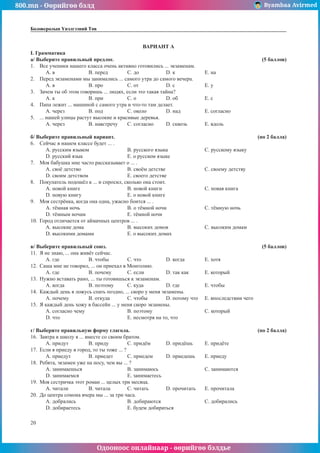 800.mn - Өөрийгөө бэлд Byambaa Avirmed
Одооноос онлайнаар - өөрийгөө бэлдье
20
Боловсролын Үнэлгээний Төв
ÂÀÐÈÀÍÒ À
I. Грамматика
à/ Âûáåðèòå ïðàâèëüíûé ïðåäëîã.							 (5 áàëëîâ)
1.	 Âñå ó÷åíèêè íàøåãî êëàññà î÷åíü àêòèâíî ãîòîâèëèñü ... ýêçàìåíàì.
A. â		 B. ïåðåä		 C. äî		 D. ê 		 E. íà
2.	 Ïåðåä ýêçàìåíàìè ìû çàíèìàëèñü ... ñàìîãî óòðà äî ñàìîãî âå÷åðà.
A. â		 B. ïðî		 C. îò		 D. ñ 		 E. ó
3.	 Çà÷åì òû îá ýòîì ãîâîðèøü ... ëþäÿõ, åñëè ýòî òàêàÿ òàéíà?
A. ê		 B. ïðè 		 C. î		 D. îá		 E. ñ
4.	 Ïàïà ëåæèò ... ìàøèíîé ñ ñàìîãî óòðà è ÷òî-òî òàì äåëàåò.
A. ÷åðåç		 B. ïîä		 C. îêîëî		 D. íàä 		 E. ñîãëàñíî
5.	 ... íàøåé óëèöû ðàñòóò âûñîêèå è êðàñèâûå äåðåâüÿ.
A. ÷åðåç		 B. íàâñòðå÷ó	 C. ñîãëàñíî	 D. ñêâîçü 	 E. âäîëü
á/ Âûáåðèòå ïðàâèëüíый вариант.							 (ïî 2 áàëëà)
6.	 Ñåé÷àñ â íàøåì êëàññå áóäåò ... .
A. ðóññêèì ÿçûêîì		 B. ðóññêîãî ÿçûêà		 C. ðóññêîìó ÿçûêó	
D. ðóññêèé ÿçûê			 E. î ðóññêîì ÿçûêå
7.	 Ìîÿ áàáóøêà ìíå ÷àñòî ðàññêàçûâàåò î ... .
A. ñâî¸ äåòñòâî			 B. ñâî¸ì äåòñòâå			 C. ñâîåìó äåòñòâó
D. ñâîèì äåòñòâîì			 E. ñâîåãî äåòñòâå
8.	 Ïîêóïàòåëü ïîäîø¸ë ê ... è ñïðîñèë, ñêîëüêî îíà ñòîèò.
A. íîâîé êíèãå			 B. íîâîé êíèãè			 C. íîâàÿ êíèãà
D. íîâóþ êíèãó			 E. î íîâîé êíèãå
9.	 Ìîÿ ñåñòð¸íêà, êîãäà îíà îäíà, óæàñíî áîèòñÿ ... .
A. ò¸ìíàÿ íî÷ü			 B. î ò¸ìíîé íî÷è		 C. ò¸ìíóþ íî÷ü
D. ò¸ìíûì íî÷àì			 E. ò¸ìíîé íî÷è
10.	 Ãîðîä îòëè÷àåòñÿ îò àéìà÷íûõ öåíòðîâ ... .
A. âûñîêèå äîìà			 B. âûñîêèõ äîìîâ		 C. âûñîêèì äîìàì
D. âûñîêèìè äîìàìè		 E. î âûñîêèõ äîìàõ
â/ Âûáåðèòå ïðàâèëüíûé ñîþç. 							 (5 áàëëîâ)
11.	 ß íå çíàþ, ... îíà æèâ¸ò ñåé÷àñ.
A. ãäå		 B. ÷òîáû	 C. ÷òî		 D. êîãäà		 E. õîòÿ
12.	 Ñàøà ìíå íå ãîâîðèë, ... îí ïðèåõàë â Ìîíãîëèþ.
A. ãäå		 B. ïî÷åìó	 C. åñëè		 D. òàê êàê 	 E. êîòîðûé
13.	 Íóæíî âñòàâàòü ðàíî, ... òû ãîòîâèøüñÿ ê ýêçàìåíàì.
A. êîãäà		 B. ïîýòîìó	 C. êóäà		 D. ãäå		 E. ÷òîáû
14.	 Êàæäûé äåíü ÿ ëîæóñü ñïàòü ïîçäíî, ... ñêîðî ó ìåíÿ ýêçàìåíû.
A. ïî÷åìó		 B. îòêóäà	 C. ÷òîáû	 D. ïîòîìó ÷òî	 E. âïîñëåäñòâèè ÷åãî
15.	 ß êàæäûé äåíü õîæó â áàññåéí ... ó ìåíÿ ñêîðî ýêçàìåíû.
A. ñîãëàñíî ÷åìó			 B. ïîýòîìó			 C. êîòîðûé
D. ÷òî 				 E. íåñìîòðÿ íà òî, ÷òî
ã/ Âûáåðèòå ïðàâèëüíóþ ôîðìó ãëàãîëà. 						 (ïî 2 áàëëà)
16.	 Çàâòðà â øêîëó ÿ ... âìåñòå ñî ñâîèì áðàòîì.
A. ïðèäóò		 B. ïðèäó	 C. ïðèäёì	 D. ïðèäёøü	 E. ïðèäёòå
17.	 Åñëè ÿ ïðèåäó â ãîðîä, òî òû òîæå ... ?
A. ïðèåäóò	 B. ïðèåäåò	 C. ïðèåäåì	 D. ïðèåäåøü	 E. ïðèåäó
18.	 Ðåáÿòà, ýêçàìåí óæå íà íîñó, ÷åì âû ... ?
A. çàíèìàåøüñÿ			B. çàíèìàþñü			C. çàíèìàþòñÿ
D. çàíèìàåìñÿ			 E. çàíèìàåòåñü
19.	 Ìîÿ ñåñòðè÷êà ýòîò ðîìàí ... öåëûõ òðè ìåñÿöà.
A. ÷èòàëè		 B. ÷èòàëà	 C. ÷èòàòü	 D. ïðî÷èòàòü 	 E. ïðî÷èòàëà
20.	 Äî öåíòðà ñîìîíà â÷åðà ìû ... çà òðè ÷àñà.
A. äîáðàëèñü			B. äîáèðàþòñÿ			C. äîáèðàëèñü
D. äîáèðàåòåñü 			 E. áóäåì äîáèðàòüñÿ
 