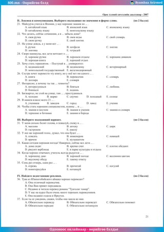 800.mn - Өөрийгөө бэлд Byambaa Avirmed
Одооноос онлайнаар - өөрийгөө бэлдье
Îðîñ õýëíèé хичээлийн äààëãàâàð - 2007
21
II. Ëåêñèêà è êîììóíèêàöèÿ. Âûáåðèòå ïîäõîäÿùåå ïî çíà÷åíèþ è ôîðìå ñëîâî. 	 (ïî 2 áàëëà)
21.	 Ìàéñóðýí ó÷èòñÿ â ßïîíèè, ó íåå õîðîøèå çíàíèÿ ïî ... .
A. êèòàéñêèé ÿçûê			 B. ÿïîíñêèé ÿçûê		 C. ÿïîíñêîìó ÿçûêó
D. êèòàéñêîìó ÿçûêó		 E. ìîíãîëüñêîìó ÿçûêó
22.	 ×òî äåëàòü, ñåé÷àñ ñî÷èíåíèå, à ÿ ... çàáûëà äîìà?
A. ñâîÿ ðó÷êà			 B. ñâîè êåäû			 C. ñâîé ñëîâàðü
D. ñâîþ ðó÷êó			 E. ñâîé çîíòèê
23.	 Íà óëèöå äîæäü, à ó ìåíÿ íåò ... .
A. ðó÷êè				B. ïîòôåëÿ			C. çîíòèê
D. çîíòèêà			 E. òåòðàäåé
24.	 Ñêîðî êàíèêóëû, âñå äåòè ìå÷òàþò î ... .
A. õîðîøèе ðó÷êи			 B. õîðîøåì îòäûõå		 C. õîðîøиì äèâàíом
D. õîðîøая êíèãа			 E. õîðîøèé îòäûõ
25.	 Õî÷ó ñòàòü òåðàïåâòîì. – Ïîñòóïàé â ... óíèâåðñèòåò.
A. ìåäèöèíñêèé			B. ìåäèíñêîìó			C. âåòåðèíàðíûé
D. ìîíãîëüñêèé ãîñóäàðñòâåííûé	 E. æåëåçíîäîðîæíûé
26.	 Ñåñòðà õî÷åò ïåðåâести ýòó êíèãó, íî ó íåё íåò íè îäíîãî ... .
A. êíèãà				B. ïåðåâîä÷èê			C. ñëîâàðü
D. äîëëàðà			 E. ñëîâàðÿ
27.	 Èíòåðåñíî, à ïî÷åìó òû òàê ... òåìíîòû?
A. èíòåðåñóåøüñÿ			B. áîÿòüñÿ			C. ëþáèøü
D. áîèøüñÿ			 E. õîäèøü
28.	 Áàòæàðãàë, íå ñòîé íà óëèöå, òàì ... , ïðîñòóäèøüñÿ.
A. õîëîäíî	 B. æàðêî	 C. ñêó÷íî	 D. õîëîäíûé	 E. ñîëíöå
29.	 Â íàøåì êëàññå âñåãî 21 ... .
A. ó÷åíèêîâ	 B. çàâîäîâ	 C. ãîðîä		 D. çàâîä		 E. ó÷åíèê
30.	 ×òîáû ñòàòü õîðîøèì ñïåöèàëèñòîì, íóæíû ... è ... .
A. çíàíèÿ è êîñòþì		 B. çíàíèÿ è óìåíèÿ		 C. çíàíèÿ è ñëîâàðè
D. òåðïåíèå è áîòèíêè		 E. çíàíèÿ è áîðîäà
III. Âûáåðèòå ïîäõîäÿùèé âàðèàíò. 							 (ïî 2 áàëëà)
31.	 Ó ìåíÿ ñèëüíî áîëèò ãîëîâà, ÿ ïîæàëóé, ñõîæó â ... .
A. ìàãàçèí			B. àïòåêó			C. öèðê
D. ãàñòðîíîì			 E. øêîëó
32.	 Ó íåå æå õîðîøèé ãîëîñ, äóìàë, ÷òî îíà áóäåò ... .
A. ïëÿñàòü			B. èíæåíåðîì			C. ïåâèöåé
D. âðà÷îì				E. ìóçûêàíòîì
33.	 Êàêàÿ ñåãîäíÿ õîðîøàÿ ïîãîäà! Нàâåðíîå, ñåé÷àñ âñå äåòè ... .
A. äîìà ñèäÿò			 B. êðåïêî ñïÿò			 C. ïëîòíî îáåäàþò
D. ðèñóþò âåðáëþäà		 E. â ïàðêå êóëüòóðû è îòäûõà
34.	 Êîãäà õîðîøî îòâå÷àþò, ó÷èòåëü âñåãäà ðàäóåòñÿ ... .
A. õîðîøåìó äíþ			 B. õîðîøåé ïîãîäå		 C. âåñåííèì öâåòàì
D. âêóñíîìó îáåäó			 E. òàêîìó îòâåòó
35.	 Ñåìü ðàç îòìåðü, îäèí ðàç ... .
A. îòðåæü				B. ïðî÷èòàé			C. ïîãóëÿé
D. ïîèíòåðåñóéñÿ			 E. ïîòàíöóé
IY. Íàéäèòå íåäîñòàþùèå ðåïëèêè. 							 (ïî 2 áàëëà)
36.	 Òóÿà èç Þæíîãîáèéñêîãî àéìàêà õîðîøî ïåðåâîäèò?
A. Îíà îòëè÷íûé ïåðåâîä÷èê.		
B. Îíà Âàì ïðèâåò ïåðåäàâàëà.
C. Íåäàâíî ÿ ÷èòàëà ïåðåâîä ðîìàíà “Òóíãàëàã òàìèð”.
D. Ó íàñ íà êóðñå áûëî î÷åíü ìíîãî õîðîøèõ ïåðåâîä÷èêîâ.
E. Îíà íåäàâíî åçäèëà â Èðêóòñê.
37.	 Åñëè òû åå óâèäèøü, ñêàæè, ÷òîáû îíà çàøëà êî ìíå.
A. Îáÿçàòåëüíî ïåðåâåäó		 B. Îáÿçàòåëüíî ïåðåâåäåò	 C. Îáÿçàòåëüíî ïîìîæåò
D. Îáÿçàòåëüíî ïåðåäàì		 E. Îáÿçàòåëüíî ïîòàíöóåì
 