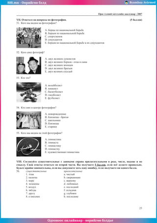 800.mn - Өөрийгөө бэлд Byambaa Avirmed
Одооноос онлайнаар - өөрийгөө бэлдье
Îðîñ õýëíèé хичээлийн äààëãàâàð - 2007
23
YII. Îòâåòüòå íà âîïðîñû ïî ôîòîãðàôèè. 						 (5 áàëëîâ)
51.	 Êîãî ìû âèäèì íà ôîòîãðàôèè?
	 A. áîðöû ïî íàöèîíàëüíîé áîðüáå
	 B. áîðöîâ ïî íàöèîíàëüíîé áîðüáå
	 C. ñïîðòñìåíîê
	 D. ñåêóíäàíòîâ
	 E. áîðöîâ ïî íàöèîíàëüíîé áîðüáå è èõ ñåêóíäàíòîâ
52.	 Êîãî ñíÿë ôîòîãðàô?
	 A. äâóõ âåëèêèõ ñóìîèñòîâ
	 B. äâóõ âåëèêèõ áîðöîâ - îòöà è ñûíà
	 C. äâóõ âåëèêèõ ÿïîíöåâ
	 D. äâóõ âåëèêèõ áðàòüåâ
	 E. äâóõ âåëèêèõ ñîñåäåé
53.	 Êòî ýòî?
	 A. âîëåéáîëèñò
	 B. õîêêåèñò
	 C. áàñêåòáîëèñò
	 D. ãàíäáîëèñò
	 E. ôóòáîëèñò
54.	 Êòî ñíÿò â öåíòðå ôîòîãðàôèè?
	 A. íîâîðîæäåííûå
	 B. áëèçíåöû - братья
	 C. øêîëüíèêè
	 D. близнецы
	 E. ñтарики
55.	 Êîãî ìû âèäèì íà ýòîé ôîòîãðàôèè?
	 A. ãèìíàñòèêà
	 B. ãèìíàñòà
	 C. ãèìíàñòèêó
	 D. ãèìíàñòêó
	 E. õóäîæåñòâåííàÿ ãèìíàñòèêà
YIII. Ñîãëàñóéòå ñóùåñòâèòåëüíûå ñ äàííûìè ñïðàâà ïðèëàãàòåëüíûìè â ðîäå, ÷èñëå, ïàäåæå è ïî
ñìûñëó. Ñâîè îòâåòû îòìåòüòå âî âòîðîé ÷àñòè. Âû ïîëó÷àåòå 5 áàëëîâ, åñëè âñ¸ äåëàåòå ïðàâèëüíî.
Áóäüòå êðàéíå âíèìàòåëüíû, åñëè âû äîïóñêàåòå õîòü îäíó îøèáêó, òî íå ïîëó÷àåòå íè îäíîãî áàëëà.
56.	 	 ñóùåñòâèòåëüíûå		 ïðèëàãàòåëüíûå
	
1. эòàæ				a. чèñòûé
	 2. пàëàòêà			 b. сâåðêàþùèå
	
3. мîðå				c. вåðíîìó
	 4. эêçàìåíû			 d. лþáîâíûõ
	 5. вîçäóõ			 e. пîñëåäíèé
	 6. зâ¸çäû			 f. сêëàäíàÿ
	
7. дðóãó				g. гëóáîêîå
	 8. о ïèñüìàõ			 h. пîñëåäíèå
 
