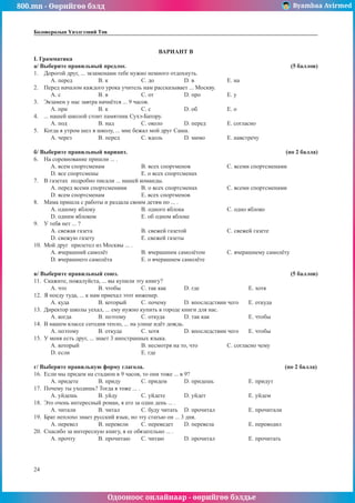 800.mn - Өөрийгөө бэлд Byambaa Avirmed
Одооноос онлайнаар - өөрийгөө бэлдье
24
Боловсролын Үнэлгээний Төв
ÂÀÐÈÀÍÒ B
I. Грамматика
à/ Âûáåðèòå ïðàâèëüíûé ïðåäëîã. 							 (5 áàëëîâ)
1.	 Äîðîãîé äðóã, ... ýêçàìåíàìè òåáå íóæíî íåìíîãî îòäîõíóòü.
A. ïåðåä		 B. ê		 C. äî		 D. â 		 E. íà
2.	 Ïåðåä íà÷àëîì êàæäîãî óðîêà ó÷èòåëü íàì ðàññêàçûâàåò ... Ìîñêâó.
A. ñ		 B. â 		 C. îò		 D. ïðî		 E. ó
3.	 Ýêçàìåí ó íàñ çàâòðà íà÷í¸òñÿ ... 9 ÷àñîâ.
A. ïðè 		 B. ê		 C. ñ		 D. îá		 E. î
4.	 ... íàøåé øêîëîé ñòîèò ïàìÿòíèê Ñóõý-Áàòîðó.
A. ïîä		 B. íàä		 C. îêîëî		 D. ïåðåä	 E. ñîãëàñíî
5.	 Êîãäà ÿ óòðîì øåë â øêîëó, ... ìíå áåæàë ìîé äðóã Ñàøà.
A. ÷åðåç 		 B. ïåðåä		 C. âäîëü		 D. ìèìî		 E. íàâñòðå÷ó
á/ Âûáåðèòå ïðàâèëüíый вариант. 							 (ïî 2 áàëëà)
6.	 Íà ñîðåâíîâàíèå ïðèøëè ... .
A. âñåì ñïîðòñìåíàì		 B. âñåõ ñïîðòìåíîâ		 C. âñåìè ñïîðòñìåíàìè
D. âñå ñïîðòñìåíû		 E. î âñåõ ñïîðòñìåíàõ
7.	 Â ãàçåòàõ ïîäðîáíî ïèñàëè ... íàøåé êîìàíäû.
A. ïåðåä âñåìè ñïîðòñìåíàìè	 B. î âñåõ ñïîðòñìåíàõ		 C. âñåìè ñïîðòñìåíàìè
D. âñåì ñïîðòñìåíàì		 E. âñåõ ñïîðòìåíîâ
8.	 Ìàìà ïðèøëà ñ ðàáîòû è ðаçäàëà ñâîèì äåòÿì ïî ... .
A. îäíîìó ÿáëîêó			 B. îäíîãî ÿáëîêà			 C. îäíî ÿáëîêî
D. îäíèì ÿáëîêîì			 E. îá îäíîì ÿáëîêå
9.	 Ó òåáÿ íåò ... ?
A. ñâåæàÿ ãàçåòà			 B. ñâåæåé ãàçåòîé 		 C. ñâåæåé ãàçåòå
D. ñâåæóþ ãàçåòó			 E. ñâåæåé ãàçåòû
10.	 Ìîé äðóã ïðèëåòåë èç Ìîñêâû ... .
A. â÷åðàøíèé ñàìîë¸ò		 B. â÷åðàøíèì ñàìîë¸òîì		 C. â÷åðàøíåìó ñàìîë¸òó
D. â÷åðàøíåãî ñàìîë¸òà 		 E. î â÷åðàøíåì ñàìîë¸òå
â/ Âûáåðèòå ïðàâèëüíûé ñîþç. 							 (5 áàëëîâ)
11.	 Ñêàæèòå, ïîæàëóéñòà, ... âû êóïèëè ýòó êíèãó?
A. ÷òî		 B. ÷òîáû	 C. òàê êàê 	 D. ãäå			 E. õîòÿ
12.	 ß ïîåäó òóäà, ... ê íàì ïðèåõàë ýòîò èíæåíåð.
A. êóäà		 B. êîòîðûé	 C. ïî÷åìó	 D. âïîñëåäñòâèè ÷åãî	 E. îòêóäà
13.	 Äèðåêòîð øêîëû óåõàë, ... åìó íóæíî êóïèòü â ãîðîäå êíèãè äëÿ íàñ.
A. êîãäà 		 B. ïîýòîìó	 C. îòêóäà	 D. òàê êàê		 E. ÷òîáû
14.	 Â íàøåì êëàññå ñåãîäíÿ òåïëî, ... íà óëèöå èä¸ò äîæäü.
A. ïîýòîìó	 B. îòêóäà	 C. õîòÿ		 D. âïîñëåäñòâèè ÷åãî	 E. ÷òîáû
15.	 Ó ìåíÿ åñòü äðóã, ... çíàåò 3 èíîñòðàííûõ ÿçûêà.
A. êîòîðûé			 B. íåñìîòðÿ íà òî, ÷òî		 C. ñîãëàñíî ÷åìó
D. åñëè				E. ãäå
ã/ Âûáåðèòå ïðàâèëüíóþ ôîðìó ãëàãîëà.						 (ïî 2 áàëëà)
16.	 Åñëè ìû ïðèäåì íà ñòàäèîí â 9 ÷àñîâ, òî îíè òîæå ... â 9?
A. ïðèäåòå	 B. ïðèäó 	 C. ïðèäåì	 D. ïðèäåøü		 E. ïðèäóò
17.	 Ïî÷åìó òû óõîäèøü? Òîãäà ÿ òîæå ... .
A. óéäåøü	 B. óéäó		 C. óéäåòå	 D. óéäåò 		 E. óéäåì
18.	 Ýòî î÷åíü èíòåðåñíûé ðîìàí, ÿ åãî çà îäèí äåíü ... .
A. ÷èòàëè		 B. ÷èòàë	 C. áóäó ÷èòàòü	 D. ïðî÷èòàë		 E. ïðî÷èòàëè
19.	 Áðàò íåïëîõî çíàåò ðóññêèé ÿçûê, íî ýòó ñòàòüþ îí ... 3 äíÿ.
A. ïåðåâåë	 B. ïåðåâåëè	 C. ïåðåâåäåò	 D. ïåðåâåëà		 E. ïåðåâîäèë
20.	 Ñïàñèáî çà èíòåðåñíóþ êíèãó, ÿ åå îáÿçàòåëüíî ... .
A. про÷òу		 B. ïðî÷èòàþ	 C. ÷èòàþ	 D. ïðî÷èòàë 		 E. ïðî÷èòàòü
 