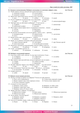 800.mn - Өөрийгөө бэлд Byambaa Avirmed
Одооноос онлайнаар - өөрийгөө бэлдье
Îðîñ õýëíèé хичээлийн äààëãàâàð - 2007
25
II. Ëåêñèêà è êîììóíèêàöèÿ. Âûáåðèòå ïîäõîäÿùåå ïî çíà÷åíèþ è ôîðìå ñëîâî. 	 (ïî 2 áàëëà)
21.	 ×òîáû õîðîøî ó÷èòüñÿ, êàæäûé äåíü íóæíî âûïîëíÿòü ... .
A. äîìàøíèå çàäàíèÿ		 B. ëåãêóþ ðàáîòó		 C. òÿæåëóþ ðàáîòó
D. äîìàøíèõ çàäàíèé		 E. ïëàí çàãîòîâêè
22.	 Ìàìà õî÷åò ïðèãîòîâèòü áóçû, ïîýòîìó ÿ èäó â ìàãàçèí çà ... .
A. ìÿñî		 B. ìÿñîì	 C. õëåáîì	 D. çîíòèêîì	 E. âîäîé
23.	 ß õîòåë ïîðàáîòàòü íà êîìïüþòåðå, íî ê ñîæàëåíèþ, ... îòêëþ÷èëè.
A. äâåðü 		 B. ñâåòà		 C. âîäó		 D. ñâåò		 E. êîìïüþòåðíûé âèðóñ
24.	 Òâîé äðóã æèâ, îí òåáå ïèøåò сообщение? – Ó íåãî æå íåò ... .
A. òåëåôîíà			B. ìîáèëüíîãî			C. êîìïüþòåðà
D. ìîáèëüíûé òåëåôîí		 E. ìåññåæà
25.	 Ìîÿ ïîäðóãà çàíÿëà ïåðâîå ìåñòî â îëèìïèàäå è ïîëó÷èëà ... ìåäàëü.
A. çîëîòàÿ			B. áðîíçîâóþ			C. ñåðåáðÿíàÿ
D. çîëîòóþ			 E. серебряную
26.	 Îí ìàëü÷èê âîñïèòàííûé, åñëè îí íå ïðèøåë, çíà÷èò ó íåãî ... ïðè÷èíà.
A. íåóâàæèòåëüíàÿ		 B. óâàæèòåëüíàÿ			 C. äîñòàòî÷íî
D. ìíîãî				E. óâàæèòåëüíóþ
27.	 Íóæíî êóïèòü ìÿñî, èäè â ìàãàçèí и ... î÷åðåäü.
A. çàíèìàòü	 B. êóïè		 C. ïðîãîëîñóé	 D. ïðîäàé	 E. çàéìè
28.	 Бурма, ãäå òû îáû÷íî îòìå÷àåøü ñâîé äåíü ðîæäåíèÿ?
A. â êðóãó áëèçêèõ äðóçåé		 B. ó ðåñòîðàíà			 C. êðóã áëèçêèõ äðóçåé
D. îêîëî êèíîòåàòðà		 E. íà àâòîáóñíîé îñòàíîâêå
29.	 Îþóíöýöýã îêàçûâàåòñÿ çàÿäëûé ðûáàê, êàæäóþ ñóááîòó õîäèò íà ... .
A. ðûáàëêà	 B. ðûáàëêó	 C. êàòîê		 D. âå÷åðèíêó	 E. îõîòó
30.	 Ñëîâî – íå âîðîáåé, âûëåòèò, íå ... .
A. ïîéìàòü 	 B. ïîíèìàåøü	 C. ïîéìàåøü	 D. ïîíÿòü	 E. ïîéìåøü
III. Âûáåðèòå ïîäõîäÿùèé âàðèàíò. 							 (ïî 2 áàëëà)
31.	 Ñûí î÷åíü ëþáèò õëåá ñ ìàñëîì. À ó íàñ ìàñëî êîí÷èëîñü. Ñõîäè ...
A. çà êåôèðîì			 B. çà ôðóêòàìè			 C. çà õëåáîì	
D. çà êîëáàñîé			 E. çà ìàñëîì
32.	 Áðàò õîðîøî çíàåò ðóññêèé ÿçûê, êîãäà îí ïåðåâîäèò, åìó íå íóæåí ... .
A. ñëîâàðü			 B. ó÷åáíîå ïîñîáèå		 C. êàðàíäàø
D. ó÷åáíèê			 E. ïåðåâîä÷èê
33.	 Íà íåáå ñîáðàëèñü ÷¸ðíûå òó÷è. Íàâåðíîå, ïîéä¸ò ... . Ãäå ìîé çîíòèê?
A. áóðÿ 		 B. ñíåã		 C. äîæäü	 D. ïóðãà	 E. ìåòåëü
34.	 Êóäà òû ñïåøèøü? Óäåëè ìíå ïÿòü ìèíóò. – Íå ìîãó, ÿ ... íà ëåêöèþ.
A. íå îïàçäûâàþ	 B. óñïåâàþ	 C. îïàçäûâàþ	 D. áåãàþ	 E. âûïëûâó
35.	 Ñåìåðî îäíîãî íå ... .
A. ëþáÿò		 B. õâàëÿò 	 C. ïîêèäàþò	 D. ðóãàþò	 E. æäóò
IY. Íàéäèòå íåäîñòàþùèå ðåïëèêè. 							 (ïî 2 áàëëà)
36.	 Ïî÷åìó òû â÷åðà íå ïðèøåë íà ñîáðàíèå? Ó÷èòåëü íà òåáÿ ñåðäèëñÿ.
A. ß æå ó íåãî îòïðàøèâàëñÿ.			 B. Ó ìåíÿ î÷åíü õîðîøèé ñëîâàðü.
C. Â÷åðà ÿ ïåðåâåë îäíó î÷åíü õîðîøóþ ñòàòüþ.	 D. Ó÷èòåëü î÷åíü õîðîøî ïî¸ò.		
E. ß ñäåëàë äîìàøíåå çàäàíèå.
37.	 À ïî÷åìó îí òîãäà ñåðäèëñÿ?
A. Íàâåðíîå, ïîøåë äîæäü.			 B. Íàâåðíîå, îí çàáûë äîìà.
C. Íàâåðíîå, ñêîðî áóäåò çèìà.			 D. Íàâåðíîå, ïðîñòî çàáûë.
E. Íàâåðíîå, íèêòî îá ýòîì íå çíàåò.
38.	 Çàâòðà òîæå áóäåò ñîáðàíèå. Òû ïðèä¸øü?
A. Îáÿçàòåëüíî ïîäàðþ		 B. Îïÿòü ïðèäó			 C. Îáÿçàòåëüíî ïðî÷èòàþ
D. Îáÿçàòåëüíî ïðèäó		 E. Îáÿçàòåëüíî ïåðåâåäó
39.	 Òû íå çíàåøü, Àìãàëàí ïðèä¸ò?
A. Íàâåðíîå, ïðèä¸ò		 B. Íàâåðíîå, ïîçäðàâèò		 C. Íàâåðíîå, óéä¸ò
D. Íàâåðíîå, êóïèò 		 E. Íàâåðíîå, îáèäèòñÿ
40.	 Åñëè òû åå óâèäèøü, ñêàæè, ÷òîáû îíà îáÿçàòåëüíî ïðèøëà.
A. Ðåøèë		 B. Óâ¸ë 		 C. Îòíÿë	 D. Ïåðåâåë	 E. Ïîíÿë
 