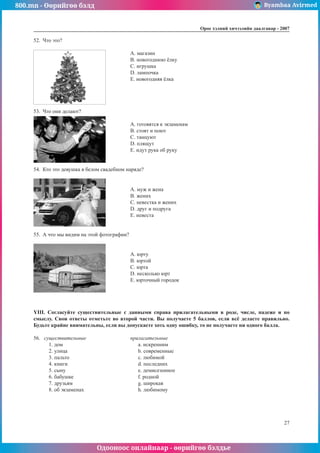 800.mn - Өөрийгөө бэлд Byambaa Avirmed
Одооноос онлайнаар - өөрийгөө бэлдье
Îðîñ õýëíèé хичээлийн äààëãàâàð - 2007
27
52.	 ×òî ýòî?
		 A. ìàãàçèí
					B. íîâîãîäíþþ ¸ëêó
					C. èãðóøêà
					D. ëàìïî÷êà
					E. íîâîãîäíÿÿ ¸ëêà
53.	 ×òî îíè äåëàþò?
					A. ãîòîâÿòñÿ ê ýêçàìåíàì
					B. ñòîÿò è ïîþò
					C. òàíöóþò
					D. ïëÿùóò
					E. èäóò ðóêà îá ðóêó
54.	 Êòî ýòî äåâóøêà â áåëîì ñâàäåáíîì íàðÿäå?
		 A. ìóæ è æåíà
					B. æåíèõ
					C. íåâåñòêà è æåíèõ
					D. äðóã è ïîäðóãà
					E. íåâåñòà
55.	 À ÷òî ìû âèäèì íà ýòîé ôîòîãðàôèè?
		 A. þðòó
					B. þðòîé
					C. þðòà
					D. íåñêîëüêî þðò
					E. þðòî÷íûé ãîðîäîê
YIII. Ñîãëàñóéòå ñóùåñòâèòåëüíûå ñ äàííûìè ñïðàâà ïðèëàãàòåëüíûìè â ðîäå, ÷èñëå, ïàäåæå è ïî
ñìûñëó. Ñâîè îòâåòû îòìåòüòå âî âòîðîé ÷àñòè. Âû ïîëó÷àåòå 5 áàëëîâ, åñëè âñ¸ äåëàåòå ïðàâèëüíî.
Áóäüòå êðàéíå âíèìàòåëüíû, åñëè âû äîïóñêàåòå õîòü îäíó îøèáêó, òî íå ïîëó÷àåòå íè îäíîãî áàëëà.
56.	 ñóùåñòâèòåëüíûå			ïðèëàãàòåëüíûå
1. дîì	 a. èñêðåííèì
2. уëèöà	 b. сîâðåìåííûå
3. пàëüòî	 c. лþáèìîé
4. кíèãè	 d. пîñëåäíèõ
5. сûíó	 e. дåìèñåçîííîå
6. бàáóøêå	 f. рîäíîé
7. дðóçüÿì	 g. шèðîêàÿ
8. оá ýêçàìåíàõ	 h. лþáèìîìó
 