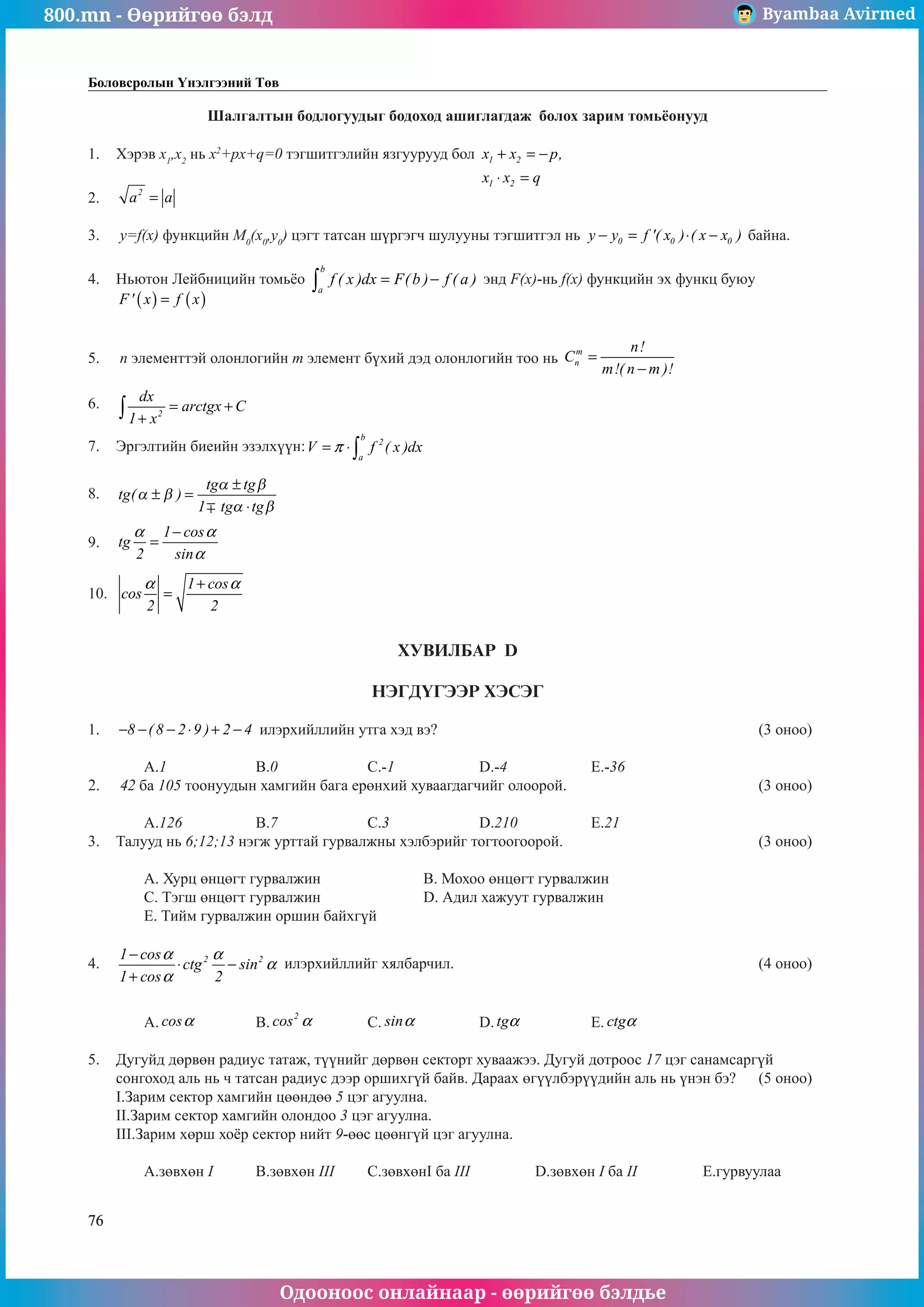 800.mn - Өөрийгөө бэлд Byambaa Avirmed
Одооноос онлайнаар - өөрийгөө бэлдье
76
Боловсролын Үнэлгээний Төв
Шалгалтын бодлогуудыг бодоход ашиглагдаж болох зарим томüёонууд
1.	 Хэрэв x1
,x2
нь x2
+px+q=0 тэãшитгэлийн язãуурууд бол 1 2
1 2
x x p,
x x q
+ = −
⋅ =
						
													
2.	 2
a a
= 													
				
3.	 y=f(x) функцийн M0
(x0
,y0
) цэгт татсан шүргэãч шулууны тэгшитãэл нь 0 0 0
y y f '( x ) ( x x )
− = ⋅ − байна. 		
	
4.	 Ньютон Лейбницийн томüёо
b
a
f ( x )dx F(b ) f ( a )
= −
∫ энд F(x)-нь f(x) функцийн эх функц буюу 	
( ) ( )
F' x f x
=
												
		
5.	 n элементтэй олонлогийн m элемент бүхий дэд олонлогийн тоо нь
m
n
n!
C
m!( n m )!
=
−
			
	
6.	
2
dx
arctgx C
1 x
= +
+
∫ 												
												
7.	 Эргэлтийн биеийн эзэлхүүн:
b
2
a
V f ( x )dx
π
= ⋅∫ 								
												
8.	 tg
tg tg
tg tg
( )
α β
α β
α β
± =
±
⋅
1
											
												
9.	
1 cos
tg
2 sin
α α
α
−
= 												
												
10.	
1 cos
cos
2 2
α α
+
= 												
								
ХУВИЛБАР D
НЭГДҮГЭЭР ХЭСЭГ
1.	 8 ( 8 2 9 ) 2 4
− − − ⋅ + − илэрхийллийн утга хэд вэ?						 (3 оноо)		
														
	 A.1		 B.0		 C.-1		 D.-4		 E.-36				
2.	 42 ба 105 тоонуудын хамгийн бага ерөнхий хуваагдагчийг олоорой.				 (3 оноо)		
														
	 A.126		 B.7		 C.3		 D.210		 E.21				
3.	 Талууд нь 6;12;13 нэгж урттай гурвалжны хэлбэрийг тогтоогоорой. 				 (3 оноо)		
														
	 A. Хурц өнцөгт гурвалжин 		 B. Мохоо өнцөгт гурвалжин 					
	 C. Тэгш өнцөãт гурвалжин 		 D. Адил хажуут гурвалжин 					
	 E. Тийм гурвалжин оршин байхгүй								
	
4.	 2 2
1 cos
ctg sin
1 cos 2
α α
α
α
−
⋅ −
+
илэрхийллийг хялбарчил.						 (4 оноо)		
														
														
	 A. cosα 		 B.
2
cos α 	 C. sinα 		 D. tgα 		 E. ctgα 				
	
5.	 Дугуйд дөрвөн радиус татаж, түүнийг дөрвөн секторт хуваажээ. Дугуй дотроос 17 цэг санамсаргүй
сонгоход аль нь ч татсан радиус дээр оршихгүй байв. Дараах өгүүлбэрүүдийн аль нь үнэн бэ? 	 (5 оноо)		
I.Зарим сектор хамгийн цөөндөө 5 цэг агуулна.								
II.Зарим сектор хамгийн олондоо 3 цэг аãуулна.								
III.Зарим хөрш хоёр сектор нийт 9-өөс цөөнгүй цэг агуулна.							
														
	 A.зºвхөн I	 B.зөвхөн III	 C.зөвхөнI ба III		 D.зөвхөн I ба II		 E.гурвуулаа	
 