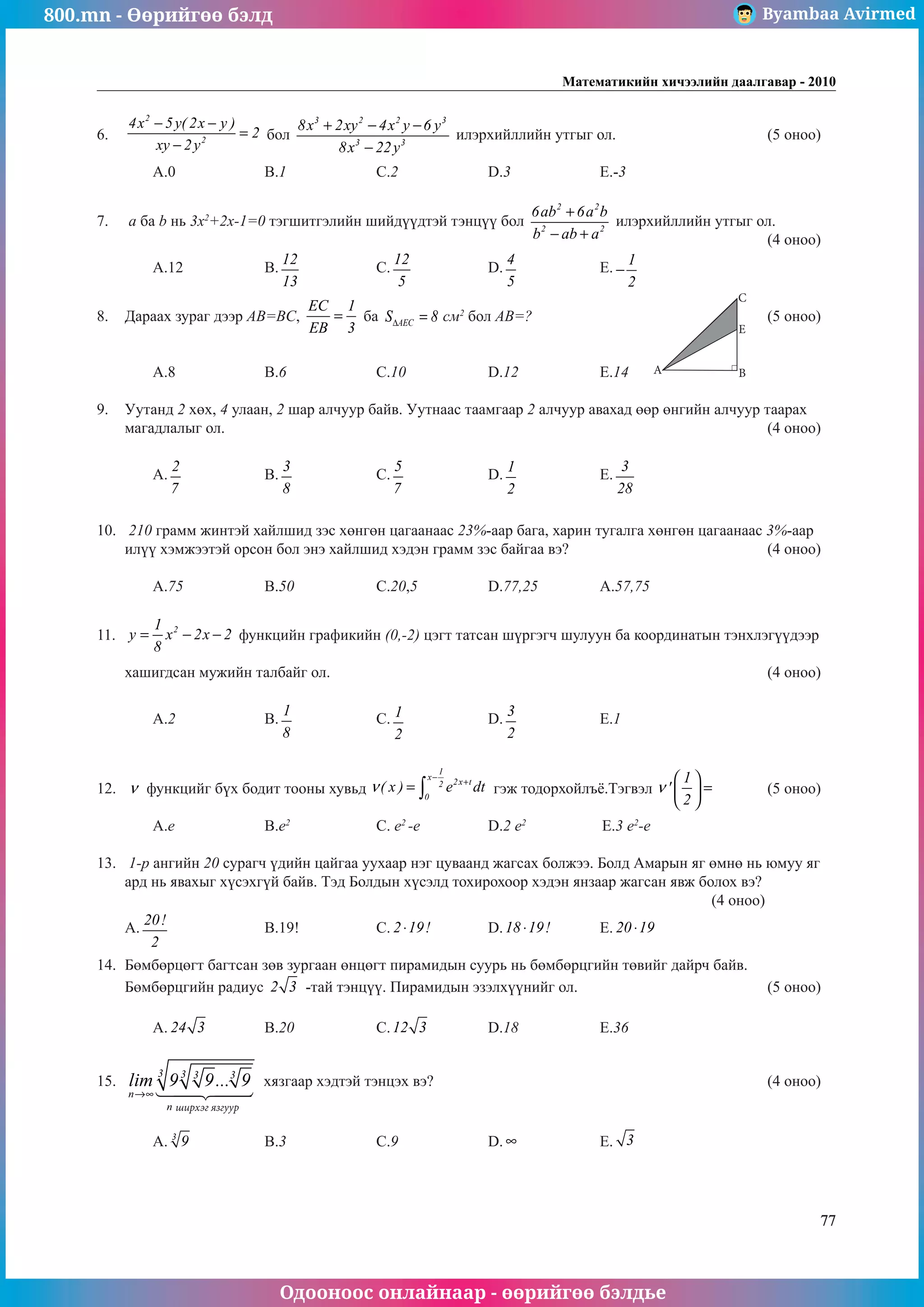 800.mn - Өөрийгөө бэлд Byambaa Avirmed
Одооноос онлайнаар - өөрийгөө бэлдье
Математикийн хичээлийн даалгавар - 2010
77
6.	
2
2
4x 5y( 2x y )
2
xy 2y
− −
=
−
бол
3 2 2 3
3 3
8x 2xy 4x y 6 y
8x 22y
+ − −
−
илэрхийллийн утгыг ол.			 (5 оноо)		
													 	
	 A.0		 B.1		 C.2		 D.3		 E.-3				
	
7.	 a ба b нь 3x2
+2x-1=0 тэгшитãэлийн шийдүүдтэй òýíö¿¿ бол
2 2
2 2
6ab 6a b
b ab a
+
− +
илэрхийллийн утгыг ол.		
												 (4 оноо)		
	 A.12		 B.
12
13
		 C.
12
5
		 D.
4
5
		 E.
1
2
− 				
	
8.	 Дараах зураг дээр АВ=BC,
EC 1
EB 3
= ба AEC
S 8
∆ = ñì2
бол АВ=?					(5 оноо)		
														
														
	 A.8		 B.6		 C.10		 D.12		 E.14					
									
9.	 Уутанд 2 хөх, 4 улаан, 2 шар алчуур байв. Уутнаас таамгаар 2 алчуур авахад өөр өнгийн алчуур таарах
магадлалыг ол.										 (4 оноо)		
														
	 A.
2
7
		 B.
3
8
		 C.
5
7
		 D.
1
2
		 E.
3
28
					
														
		
10.	 210 грамм жинтэй хайлшид зэс хөнгөн цагаанаас 23%-аар бага, харин тугалга хөнгөн цагаанаас 3%-аар
илүү хэмжээтэй орсон бол энэ хайлшид хэдэн грамм зэс байгаа вэ?				 (4 оноо)		
														
	 A.75		 B.50		 C.20,5		 D.77,25		 A.57,75				
	
11.	 2
1
y x 2x 2
8
= − − функцийн графикийн (0,-2) цэгт татсан шүргэгч шулуун ба координатын тэнхлэгүүдээр 		
														
хашигдсан мужийн талбайг ол.								 (4 оноо)		
														
	 A.2		 B.
1
8
		 C. 1
2
		 D.
3
2
		 E.1					
														
	
12.	 ν функцийг бүх бодит тооны хувьд
1
x
2x t
2
0
( x ) e dt
ν
−
+
= ∫ гэж тодорхойлъё.Тэгвэл
1
'
2
ν
 
=
 
 
	 (5 оноо) 	
														
	 A.e		 B.e2		
C. e2
-e		 D.2 e2		
E.3 e2
-e				
	
13.	 1-р ангийн 20 сурагч үдийн цайгаа уухаар нэг цуваанд жагсах болжээ. Болд Амарын яг өмнө нь юмуу яг
ард нь явахыг хүсэхгүй байв. Тэд Болдын хүсэлä тохирохоор хэдэн янзаар жагсан явж болох вэ? 			
											 (4 оноо)			
A.
20!
2
		 B.19!		 C. 2 19!
⋅ 	 D.18 19!
⋅ 	 E. 20 19!
⋅ 				
											
14.	 Бөмбөрцөгт багтсан зөв зургаан өнцөгт пирамидын суурь нь бөмбөрцгийн төвийг дайрч байв.
Бөмбөрцгийн радиус 2 3 -тай тэнцүү. Пирамидын эзэлхүүнийг ол.				 (5 оноо)		
														
	 A. 24 3 	 B.20		 C.12 3 		 D.18		 E.36				
	
15.	 lim ...
...........................
n
n
→∞
9 9 9
3 3
3
3
 

 

хязгаар хэдтэй тэнцэх вэ?						 (4 оноо)		
														
														
	 A. 3
9 		 B.3		 C.9		 D. ∞ 		 E. 3 					
														
										
A
C
E
B
ширхэг язгуур
 
