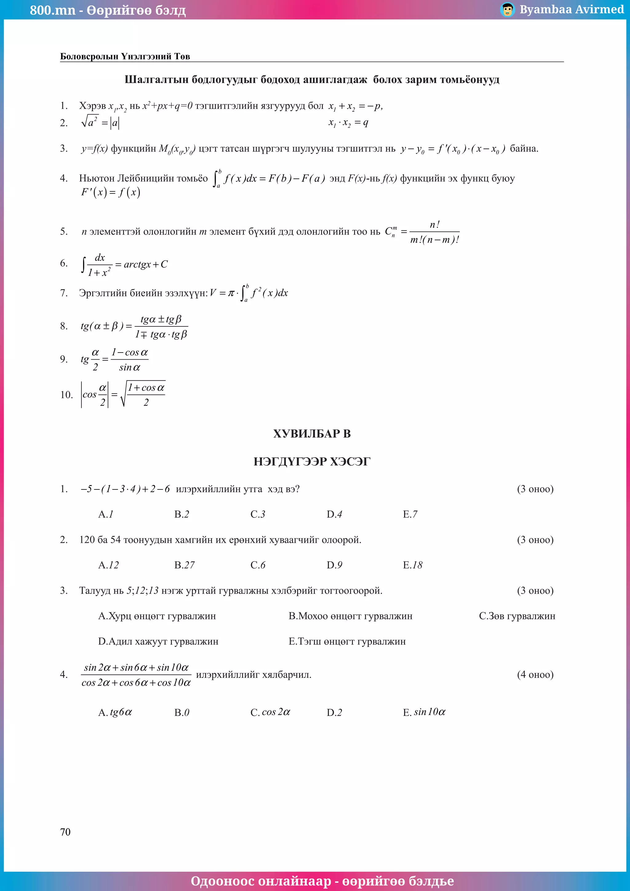 800.mn - Өөрийгөө бэлд Byambaa Avirmed
Одооноос онлайнаар - өөрийгөө бэлдье
70
Боловсролын Үнэлгээний Төв
Шалгалтын бодлогуудыг бодоход ашиглагдаж болох зарим томüёонууд
1.	 Хэрэв x1
,x2
нь x2
+px+q=0 тэãшитгэлийн язãуурууд бол 1 2
1 2
x x p,
x x q
+ = −
⋅ =
					
2.	 2
a a
= 													
				
3.	 y=f(x) функцийн M0
(x0
,y0
) цэгт татсан шүргэãч шулууны тэгшитãэл нь 0 0 0
y y f '( x ) ( x x )
− = ⋅ − байна. 		
	
4.	 Ньютон Лейбницийн томüёо
b
a
f ( x )dx F(b ) F( a )
= −
∫ энд F(x)-нь f(x) функцийн эх функц буюу 	
( ) ( )
F' x f x
=
												
		
5.	 n элементтэй олонлогийн m элемент бүхий дэд олонлогийн тоо нь m
n
n!
C
m!( n m )!
=
−
			
	
6.	 2
dx
arctgx C
1 x
= +
+
∫ 											
	
7.	 Эргэлтийн биеийн эзэлхүүн:
b
2
a
V f ( x )dx
π
= ⋅∫ 							
	
8.	 tg
tg tg
tg tg
( )
α β
α β
α β
± =
±
⋅
1
											
												
9.	
1 cos
tg
2 sin
α α
α
−
= 												
												
10.	
1 cos
cos
2 2
α α
+
= 												
												
ХУВИЛБАР В
НЭГДҮГЭЭР ХЭСЭГ
1.	 5 (1 3 4 ) 2 6
− − − ⋅ + − илэрхийллийн утга хэд вэ?						 (3 оноо)		
														
	 A.1		 B.2		 C.3		 D.4		 E.7					
							
2.	 120 ба 54 тоонуудын хамгийн их ерөнхий хуваагчийг олоорой.					 (3 оноо)		
														
	 A.12		 B.27		 C.6		 D.9		 E.18				
	
3.	 Талууд нь 5;12;13 нэгж урттай гурвалжны хэлбэрийг тогтооãоорой.				 (3 оноо)		
														
	 A.Хурц өнцөгт гурвалжин		 B.Мохоо өнцөãт гурвалжин		 C.Зөв гурвалжин	
														
	 D.Адил хажуут гурвалжин		 E.Тэгш өнцөãт гурвалжин					
		
4.	
sin2 sin6 sin10
cos 2 cos6 cos10
α α α
α α α
+ +
+ +
илэрхийллийг хялбарчил.						 (4 оноо)		
														
														
	 A. tg6α 		 B.0		 C. cos 2α 	 D.2		 E. sin10α 				
														
														
														
														
														
													
	
 