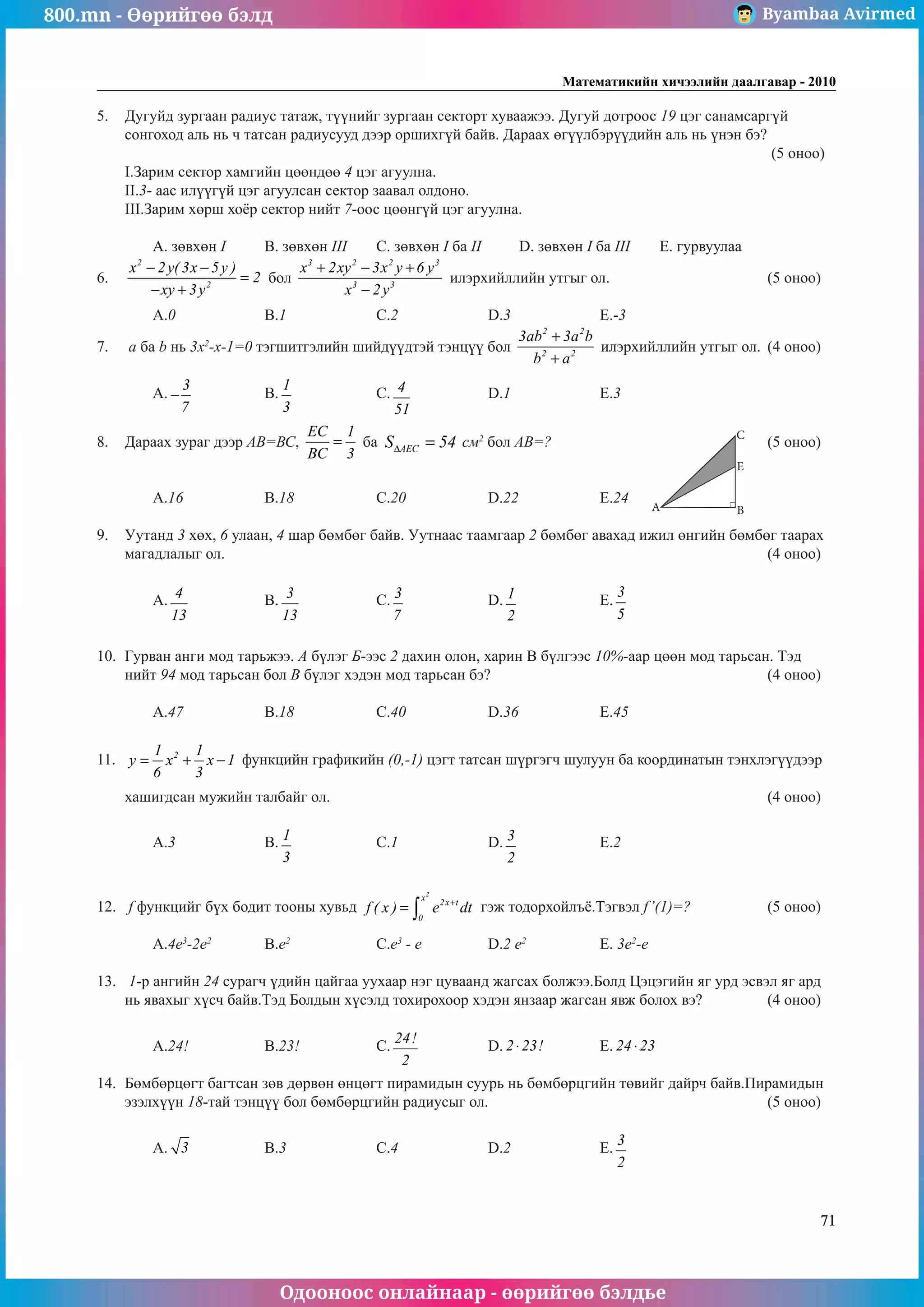 800.mn - Өөрийгөө бэлд Byambaa Avirmed
Одооноос онлайнаар - өөрийгөө бэлдье
Математикийн хичээлийн даалгавар - 2010
71
5.	 Дугуйд зургаан радиус татаж, түүнийг зургаан секторт хуваажээ. Дугуй дотроос 19 цэг санамсарãүй
сонгоход аль нь ч татсан радиусууд дээр оршиxãүй байв. Дараах өгүүлбэрүүдийн аль нь үнэн бэ?			
												 (5 оноо)	
I.Зарим сектор хамгийн цөөндөө 4 цэг агуулна.							
II.3- аас илүүгүй цэг агуулсан сектор заавал олдоно.							
III.Зарим хөрш хоёр сектор нийт 7-оос цөөнгүй цэг агуулна.							
														
	 A. зºвхөн I	 B. зөвхөн III	 C. зөвхөн I ба II	 D. зөвхөн I ба III	 E. гурвуулаа
6.	
2
2
x 2y( 3x 5y )
2
xy 3y
− −
=
− +
бол
3 2 2 3
3 3
x 2xy 3x y 6 y
x 2y
+ − +
−
илэрхийллийн утгыг ол.			 (5 оноо)		
														
	 A.0		 B.1		 C.2		 D.3		 E.-3				
7.	 a ба b нь 3х2
-х-1=0 тэгшитгэлийн шийдүүдтэй тэнцүү бол
2 2
2 2
3ab 3a b
b a
+
+
илэрхийллийн утгыг ол.	 (4 оноо)		
														
	 A.
3
7
− 		 B.
1
3
		 C. 4
51
		 D.1		 E.3				
	
8.	 Дараах зураã дээр АВ=ВС,
EC 1
BC 3
= ба AEC
S 54
∆ = ñì2
бол АВ=?				(5 оноо)		
														
														
	 A.16		 B.18		 C.20		 D.22		 E.24				
	
9.	 Уутанд 3 хөх, 6 улаан, 4 шар бөмбөг байв. Уутнаас таамгаар 2 бөмбөг авахад ижил өнгийн бөмбөг таарах
магадлалыг ол.										 (4 оноо)		
														
	 A. 4
13
		 B. 3
13
		 C. 3
7
		 D. 1
2
		 E.
3
5
					
														
		
10.	 Гурван анги мод тарьжээ. А бүлэг Á-ээñ 2 дахин олон, харин В бүлгээс 10%-аар цөөн мод тарьсан. Тэд
нийт 94 мод тарьсан бол В бүлэг хэдэн мод тарьсан бэ?					 (4 оноо)		
														
	 A.47		 B.18		 C.40		 D.36		 E.45				
	
11.	 2
1 1
y x x 1
6 3
= + − функцийн графикийн (0,-1) цэгт татсан шүргэгч шулуун ба координатын тэнхлэгүүäээр 	
													
хашигдсан мужийн талбайг ол.								 (4 оноо)		
														
	 A.3		 B. 1
3
		 C.1		 D. 3
2
		 E.2					
													
	
12.	 f функцийг бүх бодит тооны хувьд
2
x
2x t
0
f ( x ) e dt
+
= ∫ гэж тодорхойлъё.Тэгвэл f’(1)=? 		 (5 оноо)		
														
	 A.4e3
-2e2	
B.e2		
C.e3
- e		
D.2 e2
		 E. 3e2
-e					
	
13.	 1-р ангийн 24 сурагч үдийн цайгаа уухаар нэг цуваанд жагсах болжээ.Болд Цэцэгийн яг урд эсвэл яг àрд
нь явахыг хүсч байв.Тэд Болдын хүсэлä тохирохоор хэдэн янзаар жагсан явж болох вэ?		 (4 оноо)		
														
	 A.24!		 B.23!		 C.
24!
2
		 D. 2 23!
⋅ 	 E. 24 23
⋅ 			
	
14.	 Бөмбөрцөгт багтсан зөв дөрвөн өнцөгт пирамидын суурь нь бөмбөрцгийн төвийг дайрч байв.Пирамидын
эзэлхүүн 18-тай тэнцүү бол бөмбөрцгийн радиусыг ол.					 (5 оноо)		
														
	 A. 3 		 B.3		 C.4		 D.2		 E.
3
2
				
	
A
C
E
B
 